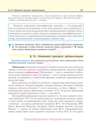 61
Основные современные миграционные потоки направлены из стран Северной Африки,
Восточной Европы в Западную Европу, из стран Латинской Америки и Юго-Восточной Азии —
в США, из стран Центральной Азии — в Россию.
Основные современные демографические тенденции — это ускоренный
рост численности населения мира за счет менее развитых стран; различия в ка-
честве жизни населения между развитыми и развивающимися странами; приток
иммигрантов в развитые страны. Сущность современных демографических про-
блем заключается в территориальной диспропорции динамики роста населения
между высокоразвитыми и развивающимися странами мира.
1. Назовите основные черты современных демографических тенденций.
2. Что включает в себя понятие «качество жизни населения»? *3. Какую
роль играют иммиграции в развитых странах?
§ 15. Мировой процесс урбанизации
Основные вопросы. Как проявляются региональные темпы урбанизации? Какие
проблемы возникают в крупных городах?
Урбанизация. Увеличение численности городского населения, рост количества
городов, в том числе крупных и крупнейших, распространение городского образа
жизни называется урбанизацией. Урбанизация — одно из важнейших глобаль-
ных явлений современного мира. Ее причины — рост в городах промышленности,
развитие их культурных и политических функций, углубление территориального
разделения труда.
Доля городского населения по регионам и странам мира существенно разли-
чается. В Европе, Латинской Америке, Северной Америке, Австралии и Океании
городское население составляет 3
/4 всего населения, а в Азии и Африке — 1
/3.
Среднемировой уровень урбанизации составляет 47 %. По уровню урбанизации
выделяются страны Европейского союза — около 80 %.
Высокоурбанизированными странами являются те, где доля городского насе-
ления превышает 70 %. В эту группу входят все экономически развитые страны,
а также многие из развивающихся стран. Среди них особо выделяются страны-
«чемпионы», где уровень урбанизации превышает 80 %. Это Нидерланды, ФРГ,
Дания, Аргентина, Венесуэла, Австралия, Новая Зеландия. Бельгия, Сингапур,
Израиль — страны, где уровень урбанизации выше 90 %. Среднеурбанизиро-
ванные страны имеют долю городского населения от 20 до 50 %. К этой группе
??
§ 15. Мировой процесс урбанизации
Правообладатель Народная асвета
Народная
асвета
 