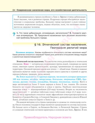 64 Современное население мира, его хозяйственная деятельность
В развивающихся странах (особенно в Азии и Африке) темпы урбанизации
более высокие, чем в развитых странах. В крупных городах обостряются эколо-
гические и социальные проблемы. Большие города выступают в роли главных
источников загрязнения воздуха, водных объектов, почв, что негативно сказы-
вается на здоровье человека.
1. Что такое урбанизация, агломерация, мегалополис? 2. Назовите круп-
ные агломерации. *3. Предложите возможные пути решения экологичес-
кой проблемы большого города.
§ 16. Этнический состав населения.
География религий мира
Основные вопросы. Каковы особенности этнического состава населения мира?
Какие религии относятся к мировым? Какая роль религий в отношениях между людьми
с различным вероисповеданием?
Этнический состав населения. Человечество очень разнообразно в этническом
отношении. Этнос — исторически сложившаяся группа людей, говорящих на одном
языке, имеющих единое происхождение, культуру, проживающих на определенной
территории. Основной признак народа или этноса — общий язык. Одним из важных
признаков является также осознание народом своего единства и отличий от других
народов (обычаи, традиции, уклад жизни).
На Земле выделяется 11 крупных народов, численность которых превышает
100 млн человек: китайцы, хиндустанцы, бенгальцы, американцы США, бра-
зильцы, русские, японцы, пенджабцы, бихарцы, мексиканцы, яванцы. Всего в
мире насчитывается более 5 тысяч народов и более 2 тыс. языков. По степени
близости все языки объединяются в семьи и группы. Наиболее многочисленная
языковая семья — индоевропейская (2,8 млрд человек). Вторая по численности
представителей — китайско-тибетская (сино-тибетская) семья (1,3 млрд чело-
век). К числу крупнейших относятся также афразийская семья (распространена на
Ближнем и Среднем Востоке, в Северной Америке), дравидийская семья (в Южной
Азии), алтайская семья (в Европе и Азии) и др.
На каждом материке есть страны однородные и сложные по этническому соста-
ву. Около половины государств мира являются однородными по составу населения.
Их больше всего в Европе, на Ближнем Востоке, в Латинской Америке. Страны
со сложным этническим составом характерны в основном для Азии, Африки. В них
??
Правообладатель Народная асвета
Народная
асвета
 