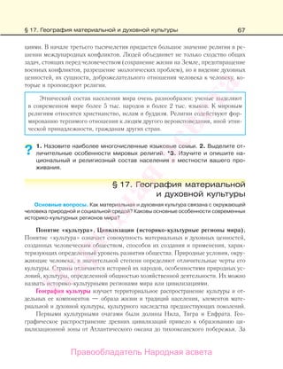 67
циями. В начале третьего тысячелетия придается большое значение религии в ре-
шении международных конфликтов. Людей объединяет не только сходство общих
задач, стоящих перед человечеством (сохранение жизни на Земле, предотвращение
военных конфликтов, разрешение экологических проблем), но и видение духовных
ценностей, их сущности, доброжелательного отношения человека к человеку, ко-
торые и проповедуют религии.
Этнический состав населения мира очень разнообразен: ученые выделяют
в современном мире более 5 тыс. народов и более 2 тыс. языков. К мировым
религиям относятся христианство, ислам и буддизм. Религии содействуют фор-
мированию терпимого отношения к людям другого вероисповедания, иной этни-
ческой принадлежности, гражданам других стран.
1. Назовите наиболее многочисленные языковые семьи. 2. Выделите от-
личительные особенности мировых религий. *3. Изучите и опишите на-
циональный и религиозный состав населения в местности вашего про-
живания.
§ 17. География материальной
и духовной культуры
Основные вопросы. Как материальная и духовная культура связана с окружающей
человека природной и социальной средой? Каковы основные особенности современных
историко-культурных регионов мира?
Понятие «культура». Цивилизации (историко-культурные регионы мира).
Понятие «культура» означает совокупность материальных и духовных ценностей,
созданных человеческим обществом, способов их создания и применения, харак-
теризующих определенный уровень развития общества. Природные условия, окру-
жающие человека, в значительной степени определяют отличительные черты его
культуры. Страны отличаются историей их народов, особенностями природных ус-
ловий, культуры, определенной общностью хозяйственной деятельности. Их можно
назвать историко-культурными регионами мира или цивилизациями.
География культуры изучает территориальное распространение культуры и от-
дельных ее компонентов — образа жизни и традиций населения, элементов мате-
риальной и духовной культуры, культурного наследства предшествующих поколений.
Первыми культурными очагами были долины Нила, Тигра и Евфрата. Гео-
графическое распространение древних цивилизаций привело к образованию ци-
вилизационной зоны от Атлантического океана до тихоокеанского побережья. За
??
§ 17. География материальной и духовной культуры
Правообладатель Народная асвета
Народная
асвета
 