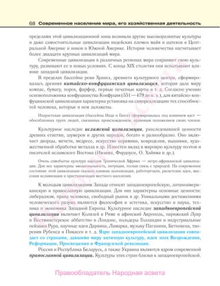 68 Современное население мира, его хозяйственная деятельность
пределами этой цивилизационной зоны возникли другие высокоразвитые культуры
и даже самостоятельные цивилизации индейских племен майя и ацтеков в Цент-
ральной Америке и инков в Южной Америке. История человечества насчитывает
более двадцати крупных цивилизаций мира.
Современные цивилизации в различных регионах мира сохраняют свою куль-
туру, развивают ее в новых условиях. С конца ХIX столетия они испытывают вли-
яние западной цивилизации.
В пределах бассейна реки Хуанхэ, древнего культурного центра, сформиро-
валась древняя китайско-конфуцианская цивилизация, которая дала миру
компас, бумагу, порох, фарфор, первые печатные карты и т. д. Согласно учению
основоположника конфуцианства Конфуция (551—479 до н. э.), для китайско-кон-
фуцианской цивилизации характерна установка на самореализацию тех способнос-
тей человека, которые в нем заложены.
Индуистская цивилизация (бассейны Инда и Ганга) сформировалась под влиянием каст —
обособленных групп людей, связанных происхождением, правовым положением своих членов.
Культурное наследие исламской цивилизации, унаследовавшей ценности
древних египтян, шумеров и других народов, богато и разнообразно. Оно вклю-
чает дворцы, мечети, медресе, искусство керамики, ковроделия, вышивки, худо-
жественной обработки металла и др. Известен вклад в мировую культуру поэтов и
писателей исламского Востока (Низами, Фирдоуси, О. Хайяма и др.).
Очень самобытна культура народов Тропической Африки — негро-африканской цивилиза-
ции. Для нее характерны эмоциональность, интуиция, тесная связь с природой. На современное
состояние этой цивилизации оказали влияние колонизация, работорговля, расистские идеи, мас-
совая исламизация и христианизация местного населения.
К молодым цивилизациям Запада относят западноевропейскую, латиноамери-
канскую и православную цивилизации. Для них характерны основные ценности:
либерализм, права человека, свободный рынок и др. Уникальными достижениями
человеческого разума являются философия и эстетика, искусство и наука, тех-
ника и экономика Западной Европы. Культурное наследие западноевропейской
цивилизации включает Колизей в Риме и афинский Акрополь, парижский Лувр
и Вестминстерское аббатство в Лондоне, польдеры Голландии и индустриальные
пейзажи Рура, научные идеи Дарвина, Ламарка, музыку Паганини, Бетховена, тво-
рения Рубенса и Пикассо и т. д. Ядро западноевропейской цивилизации совпа-
дает со странами, давшими миру античную культуру, идеи эпох Возрождения,
Реформации, Просвещения и Французской революции.
Россия и Республика Беларусь, а также Украина являются ядром современной
православной цивилизации. Культуры этих стран близки к западноевропейской.
Правообладатель Народная асвета
Народная
асвета
 