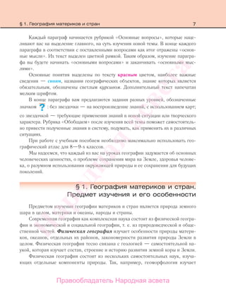 7§ 1. География материков и стран
Каждый параграф начинается рубрикой «Основные вопросы», которые наце-
ливают вас на выделение главного, на суть изучения новой темы. В конце каждого
параграфа в соответствии с поставленными вопросами как итог отражены «основ-
ные мысли». Их текст выделен цветной рамкой. Таким образом, изучение парагра-
фа вы будете начинать «основными вопросами» и заканчивать «основными мыс-
лями».
Основные понятия выделены по тексту красным цветом, наиболее важные
сведения — синим, названия географических объектов, знание которых является
обязательным, обозначены светлым курсивом. Дополнительный текст напечатан
мелким шрифтом.
В конце параграфа вам предлагаются задания разных уровней, обозначенные
значком : без звездочки — на воспроизведение знаний, с использованием карт;
со звездочкой — требующие применения знаний в новой ситуации или творческого
характера. Рубрика «Обобщаем» после изучения всей темы поможет самостоятель-
но привести полученные знания в систему, подумать, как применить их в различных
ситуациях.
При работе с учебным пособием необходимо максимально использовать гео-
графический атлас для 8—9-х классов.
Мы надеемся, что каждый из вас на уроках географии задумается об основных
человеческих ценностях, о проблеме сохранения мира на Земле, здоровья челове-
ка, о разумном использовании окружающей природы и ее сохранении для будущих
поколений.
§ 1. География материков и стран.
Предмет изучения и его особенности
Предметом изучения географии материков и стран является природа земного
шара в целом, материки и океаны, народы и страны.
Современная география как комплексная наука состоит из физической геогра-
фии и экономической и социальной географии, т. е. из природоведческой и обще-
ственной частей. Физическая география изучает особенности природы матери-
ков, океанов, отдельных их районов, закономерности развития природы Земли в
целом. Физическая география тесно связана с геологией — самостоятельной на-
укой, которая изучает состав, строение и историю развития земной коры и Земли.
Физическая география состоит из нескольких самостоятельных наук, изуча-
ющих отдельные компоненты природы. Так, например, геоморфология изучает
??
Правообладатель Народная асвета
Народная
асвета
 