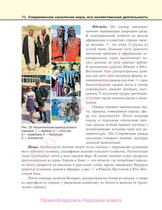 70 Современное население мира, его хозяйственная деятельность
Одежда. На одежду оказывает
влияние окружающая природная среда.
В экваториальном климате во многих
африканских и азиатских странах одеж-
да женщин — это юбка и блузка из
легкой ткани. Большая часть мужского
населения арабских и африканских эк-
ваториальных стран предпочитает но-
сить длинные до пола широкие рубахи.
В тропических районах Южной и Юго-
Восточной Азии распространены удоб-
ные для этих стран несшитые формы за-
пахивающейся одежды под пояс — сари.
Халатообразная одежда легла в основу
современного одеяния китайцев, вьет-
намцев. У населения тундры преоблада-
ет теплая глухая длинная куртка с капю-
шоном.
Одежда отражает национальные чер-
ты, характер, темперамент народа, сфе-
ру его деятельности. Почти каждому
народу и отдельным этническим груп-
пам присущ особый вариант костюма с
неповторимыми деталями кроя или ор-
намента (рис. 33). Современная одежда
населения отражает влияние культуры
западной цивилизации.
Пища. Особенности питания людей тесно связаны с природными условиями
мест обитания человека, спецификой ведения сельского хозяйства. Растительная
пища преобладает почти у всех народов мира. В основе питания лежат продукты,
приготовленные из зерна. Европа и Азия — это области, где потребляют доволь-
но много продуктов из пшеницы и ржи (хлеб, сдоба, крупы, макароны). Кукуруза
является основным злаком в Америке, а рис — в Южной, Восточной и Юго-Вос-
точной Азии.
Почти повсюду, включая Беларусь, распространены блюда из овощей, а также
из картофеля (в странах с умеренным климатом), из батата и маниока (в тропи-
ческих странах).
Рис. 33. Национальная одежда разных
народов: 1 — арабов; 2 — нилотов;
3 — индейцев; 4 — баварцев;
5 — эскимосов
Правообладатель Народная асвета
Народная
асвета
 