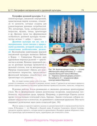 71
География духовной культуры. К ду-
ховной культуре, связанной с внутренним,
нравственным миром человека, относят-
ся те ценности, которые созданы для
удовлетворения духовных потребностей.
Это литература, театр, изобразительное
искусство, музыка, танцы, архитектура
и др. Древние греки так сформировали
особенность духовной культуры челове-
чества: истина — добро — красота.
Духовная культура так же, как и
материальная, тесно связана с природ-
ными условиями, историей народов, их
этническими особенностями, религи-
ей. Величайшими памятниками мировой
письменной культуры являются Библия
и Коран — Священные Писания двух
крупнейших мировых религий — христи-
анства и ислама. Влияние природной сре-
ды на духовную культуру проявляется в
меньшей степени, чем на материальную.
Природа подсказывает образы для худо-
жественного творчества, предоставляет
физический материал, способствует или
препятствует его развитию.
Все, что видит человек вокруг себя и что при-
влекает его внимание, он отображает в рисунках, песнях, танцах. С древности до настоящего времени в
разных странах сохраняются народные художественные промыслы (плетение, ткачество, гончарство).
В разных районах Земли развивались и сменялись различные архитектурные
стили. На их формирование влияли религиозные воззрения, национальные осо-
бенности, окружающая среда, природа. Например, в архитектуре Европы долгое
время господствовали готический стиль, барокко. Здания готических соборов по-
ражают ажурностью и легкостью, их сравнивают с каменным кружевом. Они часто
выражают религиозные идеи своих создателей (рис. 34).
Многие храмы из красного кирпича сделаны из распространенной в определенной местности
глины. В Беларуси — это Мирский и Лидский замки. В деревне Сынковичи, вблизи Слонима,
находится церковь-крепость, которая является древнейшим в Беларуси храмом оборонного типа.
В ее архитектуре прослеживаются черты, характерные для готического стиля.
Рис. 34. Архитектурные стили: 1 — готика
(Миланский собор в Италии); 2 — клас-
сицизм (Большой театр в Москве);
3 — барокко (Зимний дворец в Санкт-
Петербурге); 4 — модернизм (Дом
культур мира в Берлине)
§ 17. География материальной и духовной культуры
Правообладатель Народная асвета
Народная
асвета
 