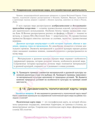 72 Современное население мира, его хозяйственная деятельность
Влияние западноевропейской цивилизации проявилось в странах Восточной Европы. Стиль
барокко, получивший широкое распространение в Испании, Германии, Франции, проявляется
в архитектуре пышных дворцов и церквей с обилием скульптур, живописи на стенах в России,
Литве.
У всех народов мира распространено изобразительное и декоративно-
прикладное искусство — создание художественных изделий, предназначенных
для практического использования. Особенно богаты такими промыслами стра-
ны Азии. В Японии распространена роспись по фарфору, в Индии — чеканка по
металлу, в странах Юго-Восточной Азии — ковроткачество. Из художественных
промыслов Беларуси известны плетение из соломки, ткачество, художественная
керамика.
Духовная культура аккумулирует в себе историю народов, обычаи и тра-
диции, природу стран их проживания. Ее своеобразие познается в течение дли-
тельного времени. Элементы материальной и духовной культуры народов разных
стран оказывают взаимное влияние, взаимообогащаются и распространяются по
всему миру.
Материальная и духовная культура народов мира отражает особенности
окружающей природы, историю развития этносов, особенности религий мира.
Современные историко-культурные регионы мира отличаются материальной
и духовной культурой, сохраняют ее и развивают в новых условиях.
1. Приведите примеры элементов материальной и духовной культуры на-
селения различных стран (по выбору). 2. Приведите примеры зависимос-
ти материальной культуры населения от природных условий. *3. Выявите
влияние природных условий на особенности культуры на примере своей
местности.
§ 18. Динамичность политической карты мира
Основные вопросы. В чем выражается динамичность политической карты мира?
Какие изменения произошли на современной политической карте мира на рубеже пос-
ледних столетий?
Политическая карта мира — это географическая карта, на которой обозна-
чены суверенные государства, зависимые территории, их границы и столицы, ад-
министративные центры. Современная политическая карта мира сформировалась
в конце ХХ столетия.
??
Правообладатель Народная асвета
Народная
асвета
 