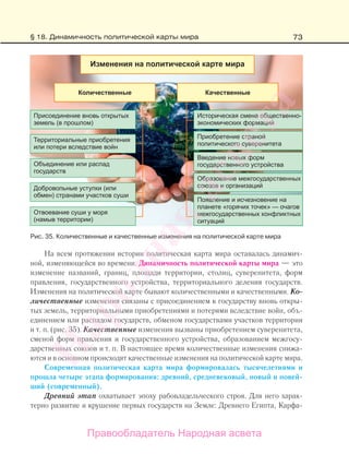 73
На всем протяжении истории политическая карта мира оставалась динамич-
ной, изменяющейся во времени. Динамичность политической карты мира — это
изменение названий, границ, площади территории, столиц, суверенитета, форм
правления, государственного устройства, территориального деления государств.
Изменения на политической карте бывают количественными и качественными. Ко-
личественные изменения связаны с присоединением к государству вновь откры-
тых земель, территориальными приобретениями и потерями вследствие войн, объ-
единением или распадом государств, обменом государствами участков территории
и т. п. (рис. 35). Качественные изменения вызваны приобретением суверенитета,
сменой форм правления и государственного устройства, образованием межгосу-
дарственных союзов и т. п. В настоящее время количественные изменения снижа-
ются и в основном происходят качественные изменения на политической карте мира.
Современная политическая карта мира формировалась тысячелетиями и
прошла четыре этапа формирования: древний, средневековый, новый и новей-
ший (современный).
Древний этап охватывает эпоху рабовладельческого строя. Для него харак-
терно развитие и крушение первых государств на Земле: Древнего Египта, Карфа-
Рис. 35. Количественные и качественные изменения на политической карте мира
§ 18. Динамичность политической карты мира
Правообладатель Народная асвета
Народная
асвета
 