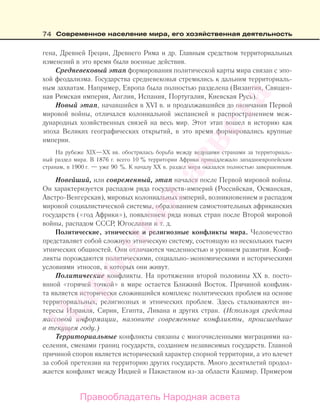 74 Современное население мира, его хозяйственная деятельность
гена, Древней Греции, Древнего Рима и др. Главным средством территориальных
изменений в это время были военные действия.
Средневековый этап формирования политической карты мира связан с эпо-
хой феодализма. Государства средневековья стремились к дальним территориаль-
ным захватам. Например, Европа была полностью разделена (Византия, Священ-
ная Римская империя, Англия, Испания, Португалия, Киевская Русь).
Новый этап, начавшийся в XVI в. и продолжавшийся до окончания Первой
мировой войны, отличался колониальной экспансией и распространением меж-
дународных хозяйственных связей на весь мир. Этот этап вошел в историю как
эпоха Великих географических открытий, в это время формировались крупные
империи.
На рубеже XIX—XX вв. обострилась борьба между ведущими странами за территориаль-
ный раздел мира. В 1876 г. всего 10 % территории Африки принадлежало западноевропейским
странам, в 1900 г. — уже 90 %. К началу XX в. раздел мира оказался полностью завершенным.
Новейший, или современный, этап начался после Первой мировой войны.
Он характеризуется распадом ряда государств-империй (Российская, Османская,
Австро-Венгерская), мировых колониальных империй, возникновением и распадом
мировой социалистической системы, образованием самостоятельных африканских
государств («год Африки»), появлением ряда новых стран после Второй мировой
войны, распадом СССР, Югославии и т. д.
Политические, этнические и религиозные конфликты мира. Человечество
представляет собой сложную этническую систему, состоящую из нескольких тысяч
этнических общностей. Они отличаются численностью и уровнем развития. Конф-
ликты порождаются политическими, социально-экономическими и историческими
условиями этносов, в которых они живут.
Политические конфликты. На протяжении второй половины ХХ в. посто-
янной «горячей точкой» в мире остается Ближний Восток. Причиной конфлик-
та является исторически сложившийся комплекс политических проблем на основе
территориальных, религиозных и этнических проблем. Здесь сталкиваются ин-
тересы Израиля, Сирии, Египта, Ливана и других стран. (Используя средства
массовой информации, назовите современные конфликты, происшедшие
в текущем году.)
Территориальные конфликты связаны с многочисленными миграциями на-
селения, сменами границ государств, созданием независимых государств. Главной
причиной споров является исторический характер спорной территории, а это влечет
за собой претензии на территорию других государств. Много десятилетий продол-
жается конфликт между Индией и Пакистаном из-за области Кашмир. Примером
Правообладатель Народная асвета
Народная
асвета
 