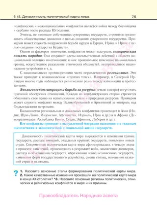 75
политических и межнациональных конфликтов является война между боснийцами
и сербами после распада Югославии.
Этносы, не имеющие собственных суверенных государств, стремятся органи-
зовать общественные движения с целью создания суверенного государства. При-
мером может служить вооруженная борьба курдов в Турции, Ираке и Иране с це-
лью создания государства Курдистан.
Одним из факторов этнических конфликтов может выступать историческая
память народов. Она сохраняет следы насильственных действий в области на-
циональной политики по отношению к ним: произвольное изменение национальных
границ, искусственное разделение этнических общностей, несправедливое нацио-
нальное устройство и т. д.
С национальными противоречиями часто переплетаются религиозные. Это
также приводит к возникновению «горячих точек». Например, в Северной Ир-
ландии многие годы наблюдается религиозная рознь между католиками и протес-
тантами.
Экологическая ситуация и борьба за ресурсы (землю и недра) могут стать
причиной обострения отношений. Каждая из конфликтующих сторон стремится
обосновать свое право на использование земли и природных ресурсов. Примером
может служить конфликт между Великобританией и Аргентиной за контроль над
Фолклендскими островами.
Большинство региональных и локальных конфликтов происходит в Азии (Ин-
дия, Шри-Ланка, Индонезия, Афганистан, Израиль, Ирак и др.) и в Африке (Де-
мократическая Республика Конго, Судан, Эфиопия, Либерия и др.).
Все конфликты приводят к вынужденной миграции населения и к тяжелым
последствиям в экономической и социальной жизни государств.
Динамичность политической карты мира выражается в изменении границ
государств, распаде империй, отдельных крупных государств, появлении новых
стран. Современная политическая карта мира сформировалась в четыре этапа
в процессе изменений, происшедших в результате войн, заключения договоров,
распада и объединения государств, образования новых независимых государств,
изменения форм государственного устройства, смены столиц, изменения назва-
ний стран и их столиц.
1. Назовите основные этапы формирования политической карты мира.
2. Какие качественные изменения произошли на политической карте мира
в конце ХХ столетия? *3. Назовите основные регионы политических, этни-
ческих и религиозных конфликтов в мире и их причины.
??
§ 18. Динамичность политической карты мира
Правообладатель Народная асвета
Народная
асвета
 