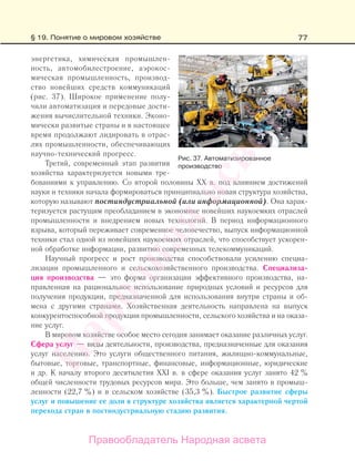 77
энергетика, химическая промышлен-
ность, автомобилестроение, аэрокос-
мическая промышленность, производ-
ство новейших средств коммуникаций
(рис. 37). Широкое применение полу-
чили автоматизация и передовые дости-
жения вычислительной техники. Эконо-
мически развитые страны и в настоящее
время продолжают лидировать в отрас-
лях промышленности, обеспечивающих
научно-технический прогресс.
Третий, современный этап развития
хозяйства характеризуется новыми тре-
бованиями к управлению. Со второй половины XX в. под влиянием достижений
науки и техники начала формироваться принципиально новая структура хозяйства,
которую называют постиндустриальной (или информационной). Она харак-
теризуется растущим преобладанием в экономике новейших наукоемких отраслей
промышленности и внедрением новых технологий. В период информационного
взрыва, который переживает современное человечество, выпуск информационной
техники стал одной из новейших наукоемких отраслей, что способствует ускорен-
ной обработке информации, развитию современных телекоммуникаций.
Научный прогресс и рост производства способствовали усилению специа-
лизации промышленного и сельскохозяйственного производства. Специализа-
ция производства — это форма организации эффективного производства, на-
правленная на рациональное использование природных условий и ресурсов для
получения продукции, предназначенной для использования внутри страны и об-
мена с другими странами. Хозяйственная деятельность направлена на выпуск
конкурентоспособной продукции промышленности, сельского хозяйства и на оказа-
ние услуг.
В мировом хозяйстве особое место сегодня занимает оказание различных услуг.
Сфера услуг — виды деятельности, производства, предназначенные для оказания
услуг населению. Это услуги общественного питания, жилищно-коммунальные,
бытовые, торговые, транспортные, финансовые, информационные, юридические
и др. К началу второго десятилетия ХХІ в. в сфере оказания услуг занято 42 %
общей численности трудовых ресурсов мира. Это больше, чем занято в промыш-
ленности (22,7 %) и в сельском хозяйстве (35,3 %). Быстрое развитие сферы
услуг и повышение ее доли в структуре хозяйства является характерной чертой
перехода стран в постиндустриальную стадию развития.
Рис. 37. Автоматизированное
производство
§ 19. Понятие о мировом хозяйстве
Правообладатель Народная асвета
Народная
асвета
 