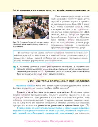 78 Современное население мира, его хозяйственная деятельность
Ныне оказание услуг как вид деятель-
ности занимает первое место среди других
отраслей в развитых странах и приносит
им наибольший доход (рис. 38). К концу
ХХ в. в мире выделяется более 80 стран,
в которых оказание услуг преобладает
над другими видами деятельности: США,
Франция, Канада, Австралия, Германия,
Великобритания, Япония и др. Промыш-
ленно развитые страны специализиру-
ются на предоставлении деловых услуг,
развивающиеся страны — в основном на
предоставлении туристических услуг.
В настоящее время особое значение придается развитию новейших нау-
коемких отраслей промышленности, а также оказанию различных видов услуг
населению. Наиболее важной особенностью организации современного произ-
водства является формирование его специализации.
1. Назовите основные этапы формирования хозяйства. 2. Почему в на-
стоящее время уделяется много внимания оказанию услуг как виду хозяй-
ственной деятельности? *3. В развитии какой отрасли хозяйства вы хотели
бы участвовать и почему? Ответ аргументируйте.
§ 20. Факторы размещения производства
Основные вопросы. Какие виды деятельности являются трудоемкими? Какой из
факторов в современных условиях приобрел особое значение?
Понятие и виды факторов размещения производства. Размещение произ-
водства (отраслей промышленности, сельского хозяйства, транспорта и др.) на
территории отдельных стран, регионов и всего мира происходит не случайно, а под
действием определенных условий. Те условия, которые оказывают решающее влия-
ние на выбор места для развития определенных отраслей хозяйства или отдельных
предприятий, называются факторами размещения производства (рис. 39).
В зависимости от качественных характеристик и происхождения факторов
выделяются следующие основные их виды: сырьевой, топливный, энергетичес-
кий, трудовой, потребительский, транспортный, экологический. Как правило, на
??
Рис. 38. Торги на бирже. Сюда поступают
сведения об акциях и ценных бумагах со
всего мира
Правообладатель Народная асвета
Народная
асвета
 