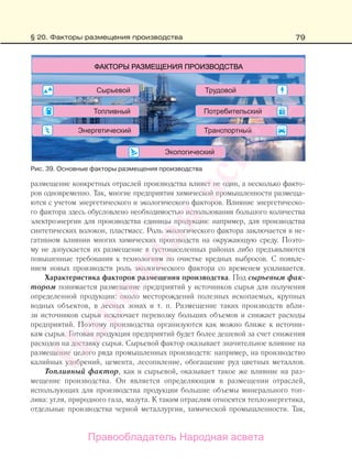 79
размещение конкретных отраслей производства влияет не один, а несколько факто-
ров одновременно. Так, многие предприятия химической промышленности размеща-
ются с учетом энергетического и экологического факторов. Влияние энергетическо-
го фактора здесь обусловлено необходимостью использования большого количества
электроэнергии для производства единицы продукции: например, для производства
синтетических волокон, пластмасс. Роль экологического фактора заключается в не-
гативном влиянии многих химических производств на окружающую среду. Поэто-
му не допускается их размещение в густонаселенных районах либо предъявляются
повышенные требования к технологиям по очистке вредных выбросов. С появле-
нием новых производств роль экологического фактора со временем усиливается.
Характеристика факторов размещения производства. Под сырьевым фак-
тором понимается размещение предприятий у источников сырья для получения
определенной продукции: около месторождений полезных ископаемых, крупных
водных объектов, в лесных зонах и т. п. Размещение таких производств вбли-
зи источников сырья исключает перевозку больших объемов и снижает расходы
предприятий. Поэтому производства организуются как можно ближе к источни-
кам сырья. Готовая продукция предприятий будет более дешевой за счет снижения
расходов на доставку сырья. Сырьевой фактор оказывает значительное влияние на
размещение целого ряда промышленных производств: например, на производство
калийных удобрений, цемента, лесопиление, обогащение руд цветных металлов.
Топливный фактор, как и сырьевой, оказывает такое же влияние на раз-
мещение производства. Он является определяющим в размещении отраслей,
использующих для производства продукции большие объемы минерального топ-
лива: угля, природного газа, мазута. К таким отраслям относятся теплоэнергетика,
отдельные производства черной металлургии, химической промышленности. Так,
Рис. 39. Основные факторы размещения производства
§ 20. Факторы размещения производства
Правообладатель Народная асвета
Народная
асвета
 