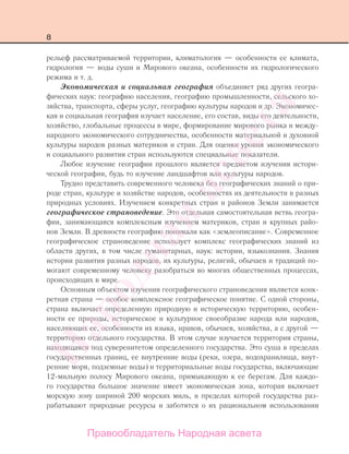 8
рельеф рассматриваемой территории, климатология — особенности ее климата,
гидрология — воды суши и Мирового океана, особенности их гидрологического
режима и т. д.
Экономическая и социальная география объединяет ряд других геогра-
фических наук: географию населения, географию промышленности, сельского хо-
зяйства, транспорта, сферы услуг, географию культуры народов и др. Экономичес-
кая и социальная география изучает население, его состав, виды его деятельности,
хозяйство, глобальные процессы в мире, формирование мирового рынка и между-
народного экономического сотрудничества, особенности материальной и духовной
культуры народов разных материков и стран. Для оценки уровня экономического
и социального развития стран используются специальные показатели.
Любое изучение географии прошлого является предметом изучения истори-
ческой географии, будь то изучение ландшафтов или культуры народов.
Трудно представить современного человека без географических знаний о при-
роде стран, культуре и хозяйстве народов, особенностях их деятельности в разных
природных условиях. Изучением конкретных стран и районов Земли занимается
географическое страноведение. Это отдельная самостоятельная ветвь геогра-
фии, занимающаяся комплексным изучением материков, стран и крупных райо-
нов Земли. В древности географию понимали как «землеописание». Современное
географическое страноведение использует комплекс географических знаний из
области других, в том числе гуманитарных, наук: истории, языкознания. Знания
истории развития разных народов, их культуры, религий, обычаев и традиций по-
могают современному человеку разобраться во многих общественных процессах,
происходящих в мире.
Основным объектом изучения географического страноведения является конк-
ретная страна — особое комплексное географическое понятие. С одной стороны,
страна включает определенную природную и историческую территорию, особен-
ности ее природы, историческое и культурное своеобразие народа или народов,
населяющих ее, особенности их языка, нравов, обычаев, хозяйства, а с другой —
территорию отдельного государства. В этом случае изучается территория страны,
находящаяся под суверенитетом определенного государства. Это суша в пределах
государственных границ, ее внутренние воды (реки, озера, водохранилища, внут-
ренние моря, подземные воды) и территориальные воды государства, включающие
12-мильную полосу Мирового океана, примыкающую к ее берегам. Для каждо-
го государства большое значение имеет экономическая зона, которая включает
морскую зону шириной 200 морских миль, в пределах которой государства раз-
рабатывают природные ресурсы и заботятся о их рациональном использовании
Правообладатель Народная асвета
Народная
асвета
 