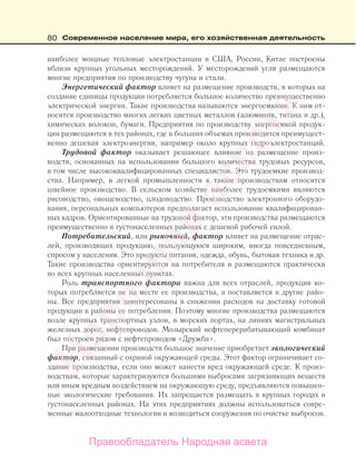 80 Современное население мира, его хозяйственная деятельность
наиболее мощные тепловые электростанции в США, России, Китае построены
вблизи крупных угольных месторождений. У месторождений угля размещаются
многие предприятия по производству чугуна и стали.
Энергетический фактор влияет на размещение производств, в которых на
создание единицы продукции потребляется большое количество преимущественно
электрической энергии. Такие производства называются энергоемкими. К ним от-
носится производство многих легких цветных металлов (алюминия, титана и др.),
химических волокон, бумаги. Предприятия по производству энергоемкой продук-
ции размещаются в тех районах, где в больших объемах производится преимущест-
венно дешевая электроэнергия, например около крупных гидроэлектростанций.
Трудовой фактор оказывает решающее влияние на размещение произ-
водств, основанных на использовании большого количества трудовых ресурсов,
в том числе высококвалифицированных специалистов. Это трудоемкие производ-
ства. Например, в легкой промышленности к таким производствам относится
швейное производство. В сельском хозяйстве наиболее трудоемкими являются
рисоводство, овощеводство, плодоводство. Производство электронного оборудо-
вания, персональных компьютеров предполагает использование квалифицирован-
ных кадров. Ориентированные на трудовой фактор, эти производства размещаются
преимущественно в густонаселенных районах с дешевой рабочей силой.
Потребительский, или рыночный, фактор влияет на размещение отрас-
лей, производящих продукцию, пользующуюся широким, иногда повседневным,
спросом у населения. Это продукты питания, одежда, обувь, бытовая техника и др.
Такие производства ориентируются на потребителя и размещаются практически
во всех крупных населенных пунктах.
Роль транспортного фактора важна для всех отраслей, продукция ко-
торых потребляется не на месте ее производства, а поставляется в другие райо-
ны. Все предприятия заинтересованы в снижении расходов на доставку готовой
продукции в районы ее потребления. Поэтому многие производства размещаются
возле крупных транспортных узлов, в морских портах, на линиях магистральных
железных дорог, нефтепроводов. Мозырский нефтеперерабатывающий комбинат
был построен рядом с нефтепроводом «Дружба».
При размещении производств большое значение приобретает экологический
фактор, связанный с охраной окружающей среды. Этот фактор ограничивает со-
здание производства, если оно может нанести вред окружающей среде. К произ-
водствам, которые характеризуются большими выбросами загрязняющих веществ
или иным вредным воздействием на окружающую среду, предъявляются повышен-
ные экологические требования. Их запрещается размещать в крупных городах и
густонаселенных районах. На этих предприятиях должны использоваться совре-
менные малоотходные технологии и возводиться сооружения по очистке выбросов.
Правообладатель Народная асвета
Народная
асвета
 