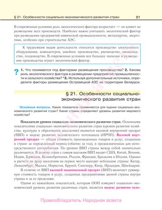 81
В современных условиях роль экологического фактора возрастает — он влияет на
размещение всех производств. Наиболее важно учитывать экологический фактор
при размещении предприятий химической промышленности, металлургии, энерге-
тики, особенно при строительстве АЭС.
К трудоемким видам деятельности относятся производство электронного
оборудования, компьютеров, швейное производство, рисоводство, овощевод-
ство, плодоводство. В современных условиях все большее значение в размеще-
нии производства играет экологический фактор.
1. Что понимается под факторами размещения производства? 2. Какова
роль экологического фактора в размещении предприятий промышленнос-
ти и сельского хозяйства? *3. Используя дополнительные источники, опре-
делите факторы размещения Островецкой АЭС на территории Беларуси.
§ 21. Особенности социально-
экономического развития стран
Основные вопросы. Какие показатели применяются для оценки социально-эко-
номического развития стран? Какие страны определяют уровень развития мирового
хозяйства?
Показатели уровня социально-экономического развития стран. Основными
показателями социально-экономического развития стран (уровня развития хозяй-
ства, культуры и образования населения) являются валовой внутренний продукт
(ВВП) и индекс развития человеческого потенциала (ИРЧП). Валовой внут-
ренний продукт — общая стоимость произведенных товаров и услуг, созданных
в стране за определенный период (обычно за год), и предназначенных для непо-
средственного употребления. По уровню ВВП страны между собой значительно
различаются. В десятку стран с самым высоким ВВП входят США, Китай, Япония,
Индия, Германия, Великобритания, Россия, Франция, Бразилия и Италия. Однако
в расчете на душу населения на первое место выходят небольшие страны: Катар,
Люксембург, Мальта, Норвегия, Бруней, Сингапур, Кипр, Ирландия, Швейцария.
В отличие от ВВП валовой национальный продукт (ВНП) включает суммар-
ную стоимость товаров и услуг, созданных предприятиями данной страны внутри
страны и за ее пределами.
Одним из важнейших показателей, которым ООН измеряет социально-эко-
номический уровень развития различных стран, является индекс развития чело-
??
§ 21. Особенности социально-экономического развития стран
Правообладатель Народная асвета
Народная
асвета
 