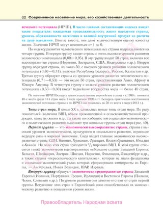 82 Современное население мира, его хозяйственная деятельность
веческого потенциала (ИРЧП). В число главных составляющих индекса входят
такие показатели: ожидаемая продолжительность жизни населения страны,
уровень образованности населения и валовой внутренний продукт из расчета
на душу населения. Взятые вместе, они дают количественную оценку качества
жизни. Значения ИРЧП могут изменяться от 1 до 0.
По индексу развития человеческого потенциала все страны подразделяются на
четыре группы. В первую группу входят страны с очень высоким уровнем развития
человеческого потенциала (0,80—0,95). В эту группу входят 50 стран, включая все
высокоразвитые страны (Норвегия, Австралия, США, Нидерланды и др.). Вторую
группу образуют страны, их около 50, с высоким уровнем развития человеческого
потенциала (0,80—0,71), включая Республику Беларусь, Россию, Казахстан и др.
Третью группу образуют страны со средним уровнем развития человеческого по-
тенциала (0,71—0,53) — это около 50 стран, представляющих Азию, Африку и
Южную Америку. В четвертую группу с низким уровнем развития человеческого
потенциала (0,53—0,30) входят беднейшие государства мира — более 40 стран.
По значению ИРЧП Беларусь превосходила многие европейские страны и к 1990 г. занимала
40-е место среди 174 стран мира. После кризиса 1990-х гг. Беларусь практически восстановила
экономический потенциал страны и по ИРЧП она поднялась до 50-го места в мире (2013 г.).
Типы стран мира. В конце ХХ в. сложились новые типы стран мира. По ряду
показателей (величина ВВП, объем промышленной и сельскохозяйственной про-
дукции, качество жизни и др.), а также по особенностям социально-экономическо-
го и политического развития выделяют три основные группы стран мира (рис. 40).
Первая группа — это экономически высокоразвитые страны, страны с вы-
соким уровнем экономического, культурного и социального развития, играющие
ведущую роль в мировой экономике. Сюда входят главные экономически высоко-
развитые страны: США, Япония, Германия, Франция, Великобритания, Италия
и Канада. На долю этих стран приходится 2
/3 мирового ВВП. К этой группе отно-
сятся также экономически высокоразвитые небольшие страны Западной Европы:
Бельгия, Швейцария, Австрия, Швеция, Норвегия, Финляндия, Люксембург и др.,
а также страны «переселенческого капитализма», которые не знали феодализма
и социально-экономический уклад которых сформировали иммигранты из Евро-
пы, — Австралия, Новая Зеландия, ЮАР, Израиль.
Вторую группу образуют экономически среднеразвитые страны Западной
Европы (Испания, Португалия, Греция, Ирландия) и Восточной Европы (Польша,
Чехия, Словакия и др.). По уровню развития они заметно отстают от стран первой
группы. Вступление этих стран в Европейский союз способствовало их экономи-
ческому развитию и повышению уровня жизни.
Правообладатель Народная асвета
Народная
асвета
 