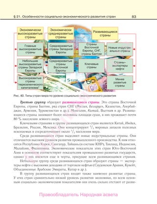 83
Третью группу образуют развивающиеся страны. Это страны Восточной
Европы, страны Балтии, ряд стран СНГ (Россия, Беларусь, Казахстан, Азербай-
джан, Армения, Туркменистан и др.), Монголия, Китай, Вьетнам и др. Развива-
ющиеся страны занимают более половины площади суши, в них проживает почти
80 % населения земного шара.
Ключевыми странами в группе развивающихся стран являются Китай, Индия,
Бразилия, Россия, Мексика. Они концентрируют 2
/3 мировых запасов полезных
ископаемых и сосредоточивают около 1
/2 населения мира.
Среди развивающихся стран выделяют новые индустриальные страны. Они
отличаются высоким уровнем развития промышленного производства. К ним отно-
сятся Республика Корея, Сингапур, Тайвань (в составе КНР), Таиланд, Индонезия,
Малайзия, Филиппины. Экономические показатели этих стран Юго-Восточной
Азии в основном соответствуют показателям промышленно развитых государств,
однако у них имеются еще и черты, присущие всем развивающимся странам.
Небольшую группу среди развивающихся стран образуют страны — экспор-
теры нефти с высокими доходами от торговли нефтью (Саудовская Аравия, Кувейт,
Объединенные Арабские Эмираты, Катар и др.).
В группу развивающихся стран входят также наименее развитые страны.
У этих стран сравнительно низкий уровень развития экономики, по всем основ-
ным социально-экономическим показателям они очень сильно отстают от разви-
Рис. 40. Типы стран мира по уровню социально-экономического развития
§ 21. Особенности социально-экономического развития стран
Правообладатель Народная асвета
Народная
асвета
 