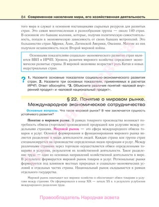84 Современное население мира, его хозяйственная деятельность
того мира и служат в основном поставщиками сырьевых ресурсов для развитых
стран. Это самая многочисленная и разнообразная группа — около 140 стран.
В основном это бывшие колонии, которые, получив политическую самостоятель-
ность, попали в экономическую зависимость от своих бывших метрополий. Это
большинство стран Африки, Азии, Латинской Америки, Океании. Многие из них
получили независимость после Второй мировой войны.
Основными показателями социально-экономического развития стран явля-
ются ВВП и ИРЧП. Уровень развития мирового хозяйства определяют эконо-
мически развитые страны. В мировой экономике возрастает роль Китая и новых
индустриальных стран.
1. Назовите основные показатели социально-экономического развития
стран. 2. Назовите три основных показателя, применяемых в расчетах
ИРЧП. Ответ обоснуйте. *3. Объясните различия понятий «валовой внут-
ренний продукт» и «валовой национальный продукт».
§ 22. Понятие о мировом рынке.
Международное экономическое сотрудничество
Основные вопросы. Что такое мировой рынок? В чем заключается сущность
устойчивого развития?
Понятие о мировом рынке. В рамках товарного производства возникает по-
требность обмена (торговли) произведенной продукцией или услугами между от-
дельными странами. Мировой рынок — это сфера международного обмена то-
варов и услуг. Основой формирования и функционирования мирового рынка яв-
ляется разделение в видах деятельности людей. Каждая страна или группа стран
специализируется на производстве определенных видов продукции и услуг. Между
различными странами через торговлю осуществляется обмен определенными то-
варами и услугами, результатом их хозяйственной деятельности. Такое разделе-
ние труда — одно из основных направлений хозяйственной деятельности в мире.
В результате формируется мировой рынок товаров и услуг. Региональные рынки
формируются под влиянием местных природных и социально-экономических ус-
ловий в отдельных частях страны. Национальный рынок складывается в рамках
отдельного государства.
Мировой рынок охватывает все мировое хозяйство и обеспечивает обмен товарами и услу-
гами между странами. Он сформировался в конце ХIХ — начале ХХ в. в результате углубления
международного разделения труда.
?
Правообладатель Народная асвета
Народная
асвета
 