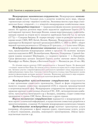85
Международное экономическое сотрудничество. Международные экономи-
ческие связи играют большую роль в развитии хозяйства всего мира, образуя
«кровеносную систему» мирового хозяйства. Экономика многих стран мира стано-
вится все более «открытой», т. е. втянутой в международные хозяйственные связи.
Международная торговля — традиционная форма внешних экономических
связей. Из крупных регионов мира особо выделяется зарубежная Европа (40 %
всей мировой торговли). Благодаря Японии, новым индустриальным и нефтедобы-
вающим странам на втором месте находится зарубежная Азия (32 %), на третьем
(17 %) — Северная Америка. В «первую пятерку» стран по размерам торговли то-
варами входят США, ФРГ, Китай, Япония, Франция. Международная торговля ко-
ординируется Всемирной торговой организацией (ВТО). С 1950 по 2010 г. оборот
мировой торговли увеличился со 125 млрд до 21 трлн долл., т. е. более чем в 150 раз.
Международные финансовые отношения выражаются в экспорте капи-
тала, предоставлении международных займов и кредитов. По величине экспорта
капитала выделяются ФРГ, Великобритания, Франция, Нидерланды. Страной-бан-
киром издавна называют Швейцарию, а с недавнего времени — и Люксембург.
Среди финансовых центров Западной Европы особое значение имеют Лондон,
Франкфурт-на-Майне, Цюрих, в Восточной Европе — Москва (см. рис. 41 на с. 86).
По объемам вывоза капитала США приравниваются к Западной Европе. Их финансовой
«столицей» является Нью-Йорк. По запасам золота и валюты на первое место в мире вышла Япо-
ния. Активное участие в мировой финансовой деятельности принимают новые индустриальные и
нефтедобывающие страны Азии. Сингапур, Сянган (Гонконг) и столицы стран Персидского залива
являются финансовыми центрами мирового значения. Финансовая деятельность мира координи-
руется Всемирным банком и Международным валютным фондом (МВФ).
Международное производственное сотрудничество осуществляется
в виде организации совместного производства. Одной из форм сотрудничества
является создание совместных предприятий (СП) в отраслях производственной
и непроизводственной сфер. Международное сотрудничество проявляется при со-
оружении крупных хозяйственных объектов (ГЭС, АЭС, металлургических комби-
натов, транспортных магистралей и др.). Беларусь, например, создает совместные
предприятия в странах СНГ, Китае, Венесуэле и других странах.
Научно-техническое сотрудничество выражается в международном об-
мене научно-технической информацией, в осуществлении совместных разработок и
проектов (например, созданная 15 странами международная космическая станция).
Предоставление международных услуг включает транспортные услуги
(например, обслуживание и фрахт морских судов), строительные услуги, услуги
в области страхования, рекламы, инженерного проектирования, обмена произ-
водственным опытом и др.
§ 22. Понятие о мировом рынке
Правообладатель Народная асвета
Народная
асвета
 