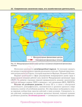 86 Современное население мира, его хозяйственная деятельность
Интенсивно развивается международный туризм. За последние двадцать
лет доходы от международного туризма увеличились в пять раз. Главным туристичес-
ким центром является Европа, в которой выделяются Франция, Испания и Италия.
Ведущей организацией в сфере регулирования международного рынка труда и
международной миграции рабочей силы является Международная организация труда
(МОТ). На развитие отдельных отраслей промышленности, решение экологических
проблем оказывают влияние ООН и связанные с ней организации (ВОЗ, МАГАТЭ).
Понятие об устойчивом развитии. В конце ХХ в. в связи с обострением
экологического, демографического, экономического и духовного кризисов в мире
появилось понятие об устойчивом развитии. Это обусловило необходимость поис-
ка мировым сообществом единства действий в таких условиях. Совокупность та-
ких действий, направленных на решение кризисных явлений, получило название
устойчивого развития. Устойчивое развитие — оптимальное сочетание эффектив-
Рис. 41. Международные финансовые центры и основные направления финансовых
потоков
Правообладатель Народная асвета
Народная
асвета
 