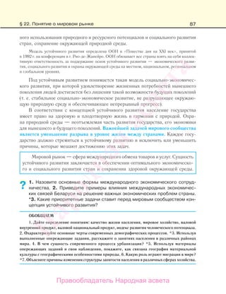 87
ного использования природного и ресурсного потенциалов и социального развития
стран, сохранение окружающей природной среды.
Модель устойчивого развития определена ООН в «Повестке дня на ХХI век», принятой
в 1992 г. на конференции в г. Рио-де-Жанейро. ООН обязывает все страны взять на себя коллек-
тивную ответственность за поддержание основ устойчивого развития — экономического разви-
тия, социального развития и охраны окружающей среды на местном, национальном, региональном
и глобальном уровнях.
Под устойчивым развитием понимается такая модель социально-экономичес-
кого развития, при которой удовлетворение жизненных потребностей нынешнего
поколения людей достигается без лишения такой возможности будущих поколений
(т. е. стабильное социально-экономическое развитие, не разрушающее окружаю-
щую природную среду и обеспечивающее непрерывный прогресс).
В соответствии с концепцией устойчивого развития население государства
имеет право на здоровую и плодотворную жизнь в гармонии с природой. Охра-
на природной среды — неотъемлемая часть развития государства, его экономики
для нынешнего и будущего поколений. Важнейшей задачей мирового сообщества
является уменьшение разрыва в уровне жизни между странами. Каждое госу-
дарство должно стремиться к устойчивому развитию и исключить или уменьшить
причины, которые мешают достижению этих задач.
Мировой рынок — сфера международного обмена товаров и услуг. Сущность
устойчивого развития заключается в обеспечении оптимального экономическо-
го и социального развития стран и сохранении здоровой окружающей среды.
1. Назовите основные формы международного экономического сотруд-
ничества. 2. Приведите примеры влияния международных экономичес-
ких связей Беларуси на решение важных экономических проблем страны.
*3. Какие приоритетные задачи ставит перед мировым сообществом кон-
цепция устойчивого развития?
ОБОБЩАЕМ
1. Дайте определение понятиям: качество жизни населения, мировое хозяйство, валовой
внутренний продукт, валовой национальный продукт, индекс развития человеческого потенциала.
2. Охарактеризуйте основные черты современных демографических процессов. *3. Используя
выполненные опережающие задания, расскажите о занятиях населения в различных районах
мира. 4. В чем сущность современного процесса урбанизации? *5. Используя материалы
опережающих заданий и свои наблюдения, покажите, как связана география материальной
культуры с географическими особенностями природы. 6. Какую роль играют миграции в мире?
*7. Объясните причины изменения структуры занятости населения в различных сферах хозяйства.
?
§ 22. Понятие о мировом рынке
Правообладатель Народная асвета
Народная
асвета
 