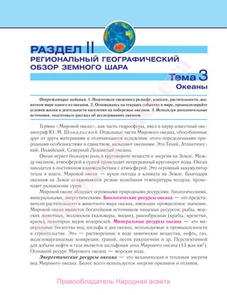 Опережающие задания. 1. Подготовьте сведения о рельефе, климате, растительности, жи-
вотном мире одного из океанов. 2. Основываясь на текущих событиях в мире, проанализируйте
условия жизни и деятельности населения на побережье океанов. 3. Используя дополнительные
источники, подготовьте рассказ об исследованиях океанов.
Термин «Мировой океан», как часть гидросферы, ввел в науку известный оке-
анограф Ю. М. Шокальский. Отдельные части Мирового океана, обособленные
друг от друга материками и отличающиеся вследствие этого определенными при-
родными особенностями и единством, называют океанами. Это Тихий, Атлантичес-
кий, Индийский, Северный Ледовитый океаны.
Океан играет большую роль в круговороте веществ и энергии на Земле. Меж-
ду океаном, атмосферой и сушей происходит непрерывный круговорот воды. Океан
находится в постоянном взаимодействии с атмосферой. Это огромный аккумулятор
тепла и влаги. Мировой океан — кухня погоды и климата на Земле. Благодаря
океанам на Земле сглаживаются резкие колебания температуры воздуха, проис-
ходит увлажнение суши.
Мировой океан обладает огромными природными ресурсами: биологическими,
минеральными, энергетическими. Биологические ресурсы океана — это предста-
вители растительного и животного мира океана, имеющие промысловое значение.
Мировой океан является богатейшим источником пищевых ресурсов: рыбы, мор-
ских животных, моллюсков (кальмары, мидии), ракообразных (крабы, креветки,
криль), некоторых видов водорослей. Минеральные ресурсы океана — это ми-
неральные богатства вод, шельфа и дна океана, используемые в промышленности
и строительстве. Это — растворенные в воде химические вещества, нефть, газ,
железомарганцевые конкреции, гравий, песок ракушечник и др. Перспективной
для добычи нефти и газа является шельфовая зона Мирового океана (13 млн км2
).
Основной ресурс Мирового океана — морская вода.
Энергетические ресурсы океана — это механическая и тепловая энергия
вод Мирового океана. Более всего используется энергия приливов и отливов.
РАЗДЕЛ II
РЕГИОНАЛЬНЫЙ ГЕОГРАФИЧЕСКИЙ
ОБЗОР ЗЕМНОГО ШАРА
Океаны
Тема 3
Правообладатель Народная асвета
Народная
асвета
 