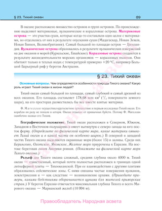 89§ 23. Тихий океан
В океане расположено множество островов и групп островов. По происхожде-
нию выделяют материковые, вулканические и коралловые острова. Материковые
острова — это участки суши, которые когда-то составляли одно целое с материка-
ми, но отделились от них в результате опускания суши (Мадагаскар, Новая Земля,
Новая Гвинея, Великобритания). Самый большой по площади остров — Гренлан-
дия. Вулканические острова образовались в результате вулканических извержений
на дне океанов и морей (Курильские, Гавайские). Коралловые острова создаются в
результате жизнедеятельности морских организмов — коралловых полипов. Они
обитают только в теплых водах с температурой примерно +20 °С, например Боль-
шой Барьерный риф у берегов Австралии.
§ 23. Тихий океан
Основные вопросы. Чем определяются особенности природы Тихого океана? Какую
роль играет Тихий океан в жизни людей?
Тихий океан самый большой по площади, самый глубокий и самый древний из
всех океанов. Его площадь составляет 178,68 млн км2
(1
/3 поверхности земного
шара), на его просторах разместились бы все вместе взятые материки.
Ф. М а г е л л а н осуществил кругосветное путешествие и первым исследовал Тихий океан. Его
корабли ни разу не попали в шторм. Океан отдыхал от привычных буйств. Потому Ф. Магеллан
ошибочно назвал его Тихим.
Географическое положение. Тихий океан расположен в Северном, Южном,
Западном и Восточном полушариях и имеет вытянутую с северо-запада на юго-вос-
ток форму. (Определите по физической карте мира, какие материки омыва-
ет Тихий океан и в какой части он особенно широк.) В северной и западной
частях Тихого океана выделяются окраинные моря (более 15) и заливы. Среди них
Берингово, Охотское, Японское, Желтое моря приурочены к Евразии. На вос-
токе береговая линия Америки ровная. (Покажите на физической карте моря
Тихого океана.)
Рельеф дна Тихого океана сложный, средняя глубина около 4000 м. Тихий
океан — единственный, который почти полностью расположен в границах одной
литосферной плиты — Тихоокеанской. При ее взаимодействии с другими плитами
образовались сейсмические зоны. С ними связаны частые извержения вулканов,
землетрясения и — как следствие — возникновение цунами. (Приведите при-
меры, какими бедствиями оборачивается цунами для жителей приморских
стран.) У берегов Евразии отмечается максимальная глубина Тихого и всего Ми-
рового океана — Марианский желоб (10 994 м).
Правообладатель Народная асвета
Народная
асвета
 