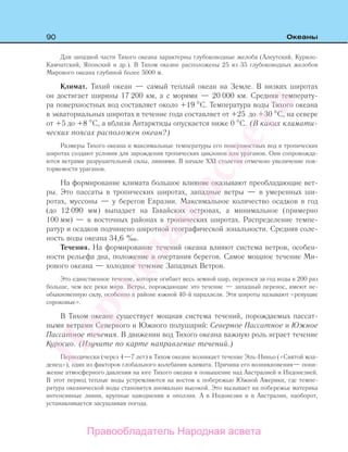 90 Океаны
Для западной части Тихого океана характерны глубоководные желоба (Алеутский, Курило-
Камчатский, Японский и др.). В Тихом океане расположены 25 из 35 глубоководных желобов
Мирового океана глубиной более 5000 м.
Климат. Тихий океан — самый теплый океан на Земле. В низких широтах
он достигает ширины 17 200 км, а с морями — 20 000 км. Средняя температу-
ра поверхностных вод составляет около +19 С. Температура воды Тихого океана
в экваториальных широтах в течение года составляет от +25 до +30 С, на севере
от +5 до +8 С, а вблизи Антарктиды опускается ниже 0 С. (В каких климати-
ческих поясах расположен океан?)
Размеры Тихого океана и максимальные температуры его поверхностных вод в тропических
широтах создают условия для зарождения тропических циклонов или ураганов. Они сопровожда-
ются ветрами разрушительной силы, ливнями. В начале XXI столетия отмечено увеличение пов-
торяемости ураганов.
На формирование климата большое влияние оказывают преобладающие вет-
ры. Это пассаты в тропических широтах, западные ветры — в умеренных ши-
ротах, муссоны — у берегов Евразии. Максимальное количество осадков в год
(до 12 090 мм) выпадает на Гавайских островах, а минимальное (примерно
100 мм) — в восточных районах в тропических широтах. Распределение темпе-
ратур и осадков подчинено широтной географической зональности. Средняя соле-
ность воды океана 34,6 ‰.
Течения. На формирование течений океана влияют система ветров, особен-
ности рельефа дна, положение и очертания берегов. Самое мощное течение Ми-
рового океана — холодное течение Западных Ветров.
Это единственное течение, которое огибает весь земной шар, перенося за год воды в 200 раз
больше, чем все реки мира. Ветры, порождающие это течение — западный перенос, имеют не-
обыкновенную силу, особенно в районе южной 40-й параллели. Эти широты называют «ревущие
сороковые».
В Тихом океане существует мощная система течений, порождаемых пассат-
ными ветрами Северного и Южного полушарий: Северное Пассатное и Южное
Пассатное течения. В движении вод Тихого океана важную роль играет течение
Куросио. (Изучите по карте направление течений.)
Периодически (через 4—7 лет) в Тихом океане возникает течение Эль-Ниньо («Святой мла-
денец»), один из факторов глобального колебания климата. Причина его возникновения— пони-
жение атмосферного давления на юге Тихого океана и повышение над Австралией и Индонезией.
В этот период теплые воды устремляются на восток к побережью Южной Америки, где темпе-
ратура океанической воды становится аномально высокой. Это вызывает на побережье материка
интенсивные ливни, крупные наводнения и оползни. А в Индонезии и в Австралии, наоборот,
устанавливается засушливая погода.
Правообладатель Народная асвета
Народная
асвета
 