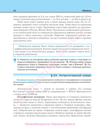 92 Океаны
люск тридакна (раковина до 2 м, вес свыше 200 кг), камчатский краб (до 1,8 м в
длину), гигантские акулы (исполинская — до 15 м, китовая — до 18 м в длину) и др.
Тихий океан играет важную роль в жизни народов многих стран. На его по-
бережье проживает около половины населения мира. Тихий океан по перевозкам
занимает второе место в мире. Крупнейшие порты мира находятся на тихоокеан-
ском побережье в России, Японии, Китае. В результате хозяйственной деятельнос-
ти на значительной части его поверхности образовалась нефтяная пленка, которая
приводит к гибели животных и растений. Нефтяные загрязнения наиболее рас-
пространены у азиатского побережья, где идет основная добыча нефти и проходят
транспортные пути.
Особенности природы Тихого океана определяются его размерами и гео-
графическим расположением. В жизни людей используются минеральные богат-
ства океана и его биологические ресурсы. Тихий океан занимает первое место
в морском рыболовстве.
1. Нанесите на контурную карту наиболее крупные страны и портовые го-
рода на побережье, омываемом Тихим океаном. *2. Почему климат океана
умеренного пояса в Северном полушарии теплее, чем в Южном? *3. Со-
ставьте описание природных богатств Тихого океана с помощью дополни-
тельных источников.
§ 24. Атлантический океан
Основные вопросы. В чем заключаются особенности географического положения
Атлантического океана? Какова его роль в осуществлении международных экономичес-
ких связей?
Атлантический океан — второй по величине и глубине. Его площадь
91,7 млн км2
. Средняя глубина 3597 м, а максимальная — 8742 м. Протяженность
с севера на юг 16 000 км.
Географическое положение. Океан простирается от Северного Ледовитого
океана на севере до берегов Антарктиды на юге. На юге пролив Дрейка отделяет
Атлантический океан от Тихого. Характерная особенность Атлантического океа-
на — множество внутренних и окраинных морей в Северном полушарии, обра-
зование которых в основном связано с тектоническими движениями литосферных
плит. (Определите по карте «Строение земной коры» литосферные плиты,
в пределах которых расположен океан.) Наиболее крупные из морей: Балтий-
ское, Черное, Азовское, Ирландское, Северное, Саргассово, Норвежское, Среди-
?
Правообладатель Народная асвета
Народная
асвета
 