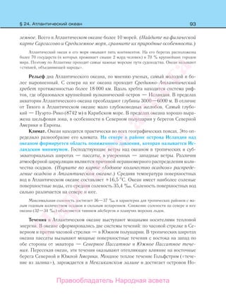93
земное. Всего в Атлантическом океане более 10 морей. (Найдите на физической
карте Саргассово и Средиземное моря, сравните их природные особенности.)
Атлантический океан и его моря омывают пять континентов. На его берегах расположены
более 70 государств (в которых проживает свыше 2 млрд человек) и 70 % крупнейших городов
мира. Поэтому по Атлантике проходят самые важные морские пути судоходства. Океан называют
«стихией, объединяющей народы».
Рельеф дна Атлантического океана, по мнению ученых, самый молодой и бо-
лее выровненный. С севера на юг океана проходит Срединно-Атлантический
хребет протяженностью более 18 000 км. Вдоль хребта находится система риф-
тов, где образовался крупнейший вулканический остров — Исландия. В пределах
акватории Атлантического океана преобладают глубины 3000—6000 м. В отличие
от Тихого в Атлантическом океане мало глубоководных желобов. Самый глубо-
кий — Пуэрто-Рико (8742 м) в Карибском море. В пределах океана хорошо выра-
жена шельфовая зона, в особенности в Северном полушарии у берегов Северной
Америки и Европы.
Климат. Океан находится практически во всех географических поясах. Это оп-
ределило разнообразие его климата. На севере в районе острова Исландия над
океаном формируется область пониженного давления, которая называется Ис-
ландским минимумом. Господствующие ветры над океаном в тропических и суб-
экваториальных широтах — пассаты, в умеренных — западные ветры. Различия
атмосферной циркуляции являются причиной неравномерного распределения коли-
чества осадков. (Изучите по карте «Годовое количество осадков» распреде-
ление осадков в Атлантическом океане.) Средняя температура поверхностных
вод в Атлантическом океане составляет +16,5 С. Океан имеет наиболее соленые
поверхностные воды, его средняя соленость 35,4 ‰. Соленость поверхностных вод
сильно различается на севере и юге.
Максимальная соленость достигает 36—37 ‰ и характерна для тропических районов с ма-
лым годовым количеством осадков и сильным испарением. Снижение солености на севере и юге
океана (32—34 ‰) объясняется таянием айсбергов и плавучих морских льдов.
Течения в Атлантическом океане выступают мощными носителями тепловой
энергии. В океане сформировались две системы течений: по часовой стрелке в Се-
верном и против часовой стрелки — в Южном полушарии. В тропических широтах
океана пассаты вызывают мощные поверхностные течения с востока на запад по
обе стороны от экватора — Северное Пассатное и Южное Пассатное тече-
ния. Пересекая океан, эти течения оказывают отепляющее влияние на восточные
берега Северной и Южной Америки. Мощное теплое течение Гольфстрим («тече-
ние из залива»), зарождается в Мексиканском заливе и достигает островов Но-
§ 24. Атлантический океан
Правообладатель Народная асвета
Народная
асвета
 