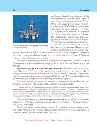 94 Океаны
вой Земли. Гольфстрим переносит воды
в 80 раз больше, чем все реки земного
шара. Толща его потока достигает 700—
800 м. Эта масса теплой воды с темпе-
ратурой до +28 С движется со скоро-
стью около 10 км/ч. Севернее 40 с. ш.
Гольфстрим поворачивает к берегам
Европы, и здесь его называют Северо-
Атлантическим течением. Темпера-
тура воды течения выше, чем в океане.
Поэтому над течением господствуют бо-
лее теплые и влажные воздушные массы
и формируются циклоны. Охлаждающее
влияние на западные берега Африки ока-
зывают Канарское и Бенгельское течения, а на восточное побережье Северной
Америки — холодное Лабрадорское течение. Восточные берега Южной Америки
омывает теплое Бразильское течение.
Для океана характерны ритмично повторяющиеся приливы и отливы. Самая
большая высота приливной волны в мире достигает 18 м в заливе Фанди у берегов
Канады.
Природные ресурсы и экологические проблемы. Атлантический океан богат
разнообразными минеральными ресурсами. Самые крупные месторождения нефти и
газа разведаны в шельфовой зоне у берегов Европы (район Северного моря), Аме-
рики (Мексиканский залив, лагуна Маракайбо) и др. (рис. 43). Значительны залежи
фосфоритов, реже встречаются железомарганцевые конкреции.
Органический мир Атлантического океана по числу видов беднее Тихого и Ин-
дийского океанов, но отличается более высокой продуктивностью.
В тропической части океана отмечается наибольшее разнообразие органического мира, ко-
личество видов рыб измеряется десятками тысяч. Это тунец, макрель, сардины. В умеренных ши-
ротах в больших количествах встречается сельдь, треска, пикша, палтус. Медузы, кальмары, ось-
миноги — также обитатели океана. В холодных водах обитают крупные морские млекопитающие
(киты, ластоногие), различные виды рыб (сельдь, тресковые), ракообразные.
Главные районы улова рыбы — северо-восточный у берегов Европы и северо-
западный — у берегов Северной Америки. Богатство океана — бурые и красные
водоросли, ламинарии.
По степени хозяйственного использования Атлантический океан занимает пер-
вое место среди других океанов. Использование океана играет большую роль в
развитии хозяйства многих стран мира (рис. 44).
Рис. 43. Нефтяная платформа на шельфе
Северного моря
Правообладатель Народная асвета
Народная
асвета
 