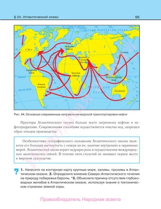 95
Просторы Атлантического океана больше всего загрязнены нефтью и не-
фтепродуктами. Современными способами осуществляется очистка вод, запрещен
сброс отходов производства.
Особенностями географического положения Атлантического океана явля-
ются его большая вытянутость с севера на юг, наличие внутренних и окраинных
морей. Атлантический океан играет ведущую роль в осуществлении международ-
ных экономических связей. В течение пяти столетий он занимает первое место
в мировом судоходстве.
1. Нанесите на контурную карту крупные моря, заливы, проливы в Атлан-
тическом океане. 2. Определите влияние Северо-Атлантического течения
на природу побережья Европы. *3. Объясните причину отсутствия глубоко-
водных желобов в Атлантическом океане, используя знания о тектоничес-
ком строении земной коры.
?
Рис. 44. Основные современные направления морской транспортировки нефти
§ 24. Атлантический океан
Правообладатель Народная асвета
Народная
асвета
 