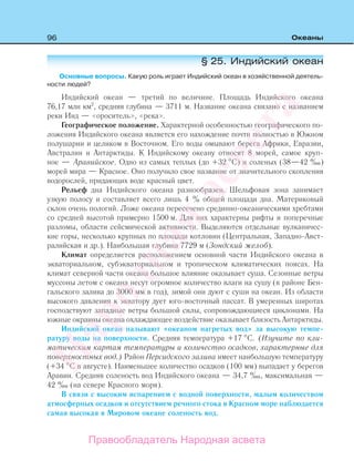96 Океаны
§ 25. Индийский океан
Основные вопросы. Какую роль играет Индийский океан в хозяйственной деятель-
ности людей?
Индийский океан — третий по величине. Площадь Индийского океана
76,17 млн км2
, средняя глубина — 3711 м. Название океана связано с названием
реки Инд — «ороситель», «река».
Географическое положение. Характерной особенностью географического по-
ложения Индийского океана является его нахождение почти полностью в Южном
полушарии и целиком в Восточном. Его воды омывают берега Африки, Евразии,
Австралии и Антарктиды. К Индийскому океану относят 8 морей, самое круп-
ное — Аравийское. Одно из самых теплых (до +32 С) и соленых (38—42 ‰)
морей мира — Красное. Оно получило свое название от значительного скопления
водорослей, придающих воде красный цвет.
Рельеф дна Индийского океана разнообразен. Шельфовая зона занимает
узкую полосу и составляет всего лишь 4 % общей площади дна. Материковый
склон очень пологий. Ложе океана пересечено срединно-океаническими хребтами
со средней высотой примерно 1500 м. Для них характерны рифты и поперечные
разломы, области сейсмической активности. Выделяются отдельные вулканичес-
кие горы, несколько крупных по площади котловин (Центральная, Западно-Авст-
ралийская и др.). Наибольшая глубина 7729 м (Зондский желоб).
Климат определяется расположением основной части Индийского океана в
экваториальном, субэкваториальном и тропическом климатических поясах. На
климат северной части океана большое влияние оказывает суша. Сезонные ветры
муссоны летом с океана несут огромное количество влаги на сушу (в районе Бен-
гальского залива до 3000 мм в год), зимой они дуют с суши на океан. Из области
высокого давления к экватору дует юго-восточный пассат. В умеренных широтах
господствуют западные ветры большой силы, сопровождающиеся циклонами. На
южные окраины океана охлаждающее воздействие оказывает близость Антарктиды.
Индийский океан называют «океаном нагретых вод» за высокую темпе-
ратуру воды на поверхности. Средняя температура +17 С. (Изучите по кли-
матическим картам температуры и количество осадков, характерные для
поверхностных вод.) Район Персидского залива имеет наибольшую температуру
(+34 С в августе). Наименьшее количество осадков (100 мм) выпадает у берегов
Аравии. Средняя соленость вод Индийского океана — 34,7 ‰, максимальная —
42 ‰ (на севере Красного моря).
В связи с высоким испарением с водной поверхности, малым количеством
атмосферных осадков и отсутствием речного стока в Красном море наблюдается
самая высокая в Мировом океане соленость вод.
Правообладатель Народная асвета
Народная
асвета
 