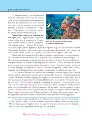 97
На формирование течений большое
влияние оказывают муссоны. В Индий-
ском океане существует сложная система
течений. В экваториальной части океана
система течений направлена по часовой
стрелке, в Южном полушарии — про-
тив. (Покажите течения на карте.
Найдите холодные течения.)
Природные ресурсы и экологичес-
кие проблемы. Крупнейшие месторож-
дения нефти и газа находятся в Персид-
ском заливе. Главные районы современ-
ной добычи нефти — страны Персидско-
го залива: Иран, Ирак, Кувейт, Саудовская Аравия и др. На дне котловин океана
обнаружено большое количество железомарганцевых конкреций, но качество их
ниже, чем в Тихом океане, и залегают они на большой глубине (4000 м).
Животный мир теплых вод Индийского океана разнообразен, особенно север-
ной тропической части: много акул, морских змей, коралловых полипов (рис. 45).
На стадии вымирания находятся гигантские морские черепахи. В мангровых зарос-
лях тропических побережий водятся устрицы, креветки, крабы. В открытых водах
тропических поясов распространен промысел тунца. Индийский океан известен
добычей жемчуга. В умеренных широтах обитают беззубый и синий киты, тюлени,
морской слон. Богат видовой состав рыб: сардинелла, скумбрия, анчоус и др.
На побережье Индийского океана расположены десятки государств с общей
численностью населения около 2 млрд человек. В основном это развивающиеся
страны. Поэтому освоение природных ресурсов океана ведется медленнее, чем в
других океанах. В развитии судоходства Индийский океан уступает Атлантическо-
му и Тихому. (Объясните почему.) Индийский океан имеет большое транспорт-
ное значение для стран Южной и Юго-Восточной Азии, Австралии. Интенсивная
транспортировка нефти и нефтепродуктов из Персидского залива привела к ухуд-
шению качества воды, уменьшению запасов промысловых рыб и морепродуктов.
Практически прекращен китобойный промысел. Теплые воды, коралловые остро-
ва, красота Индийского океана привлекают сюда многочисленных туристов.
В шельфе северо-западной части Индийского океана ведется интенсивная
добыча нефти. Через Индийский океан проходят важные транспортные пути.
Океану принадлежит третье место в мире по морским перевозкам, из Персид-
ского залива идет самый большой грузопоток нефти.
Рис. 45. Коралловые постройки
в Индийском океане
§ 25. Индийский океан
Правообладатель Народная асвета
Народная
асвета
 