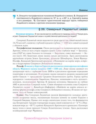 98 Океаны
1. Опишите географическое положение Индийского океана. 2. Определите
протяженность Индийского океана по 10 ю. ш. и 60 в. д. Сделайте вывод
о его размерах. *3. Составьте туристический маршрут вдоль побережья
Индийского океана с кратким описанием природы.
§ 26. Северный Ледовитый океан
Основные вопросы. В чем заключаются особенности природы океана? Какую роль
играет Северный Ледовитый океан в хозяйственной деятельности людей?
Северный Ледовитый океан выделяется среди других как самый малый (около
14,75 млн км2
), наименее глубокий (средняя глубина — 1225 м) и самый холодный
с обилием льдов.
Географическое положение. Океан расположен за полярным кругом в центре
Арктики, почти со всех сторон окружен сушей. Самое глубокое море — Гренланд-
ское (5527 м), самое большое по площади — Баренцево, самое маленькое — Бе-
лое (всего 10). Береговая линия океана сильно расчленена. Здесь расположены
крупнейшие острова Земли: Гренландия, архипелаг Шпицберген, Земля Франца-
Иосифа, Канадский Арктический архипелаг. (Покажите на карте моря, остро-
ва и полуострова Северного Ледовитого океана.)
Рельеф. В океане у берегов Евразии расположена самая крупная шельфовая
область Мирового океана (ширина 1300—1500 км). Ложе океана занимает его
центральную часть с глубинами более 3000 м и расчленено крупными подводными
поднятиями и котловинами. В котловине океана находится срединно-океанический
хребет Гаккеля — продолжение Срединно-Атлантического хребта. Горные хребты
чередуются с котловинами Амундсена, Нансена, названными в честь путешест-
венников, исследовавших Арктику. В пределах котловины Амундсена на глубине
4485 м расположен Северный полюс. Самая обширная котловина ложа Северного
Ледовитого океана — Канадская (Бофорта). (Найдите на карте атласа ос-
новные формы рельефа ложа Северного Ледовитого океана.) В океане нет вул-
канов, здесь не бывает землетрясений.
Климат. Над Северным Ледовитым океаном формируются холодные аркти-
ческие воздушные массы, оказывающие большое влияние на климат Евразии и
Северной Америки. Однако этот воздух значительно теплее того, что формируется
над Антарктидой. Средняя температура воздуха зимой изменяется от –2 С в Нор-
вежском море до –40 С в районе Канадского Арктического архипелага. Основную
массу тепла в океан приносит Северо-Атлантическое течение. Здесь расположен
незамерзающий порт Мурманск.
?
Правообладатель Народная асвета
Народная
асвета
 