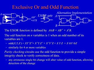Exclusive Or and Odd FunctionExclusive Or and Odd Function
TheThe oddodd function onfunction on nn variables is 1 when an odd number of itsvariables is 1 when an odd number of its
variables are 1.variables are 1.
– odd(odd(X,Y,ZX,Y,Z ) =) = XYXY ′′ZZ ′′++ XX ′′YY ZZ ′′ ++ XX ′′YY ′′ZZ ++ XX YY ZZ == XX ⊕⊕YY ⊕⊕ZZ
– similarly for 4 or more variablessimilarly for 4 or more variables
Parity checkingParity checking circuits use the odd function to provide a simplecircuits use the odd function to provide a simple
integrity check to verify correctness of data.integrity check to verify correctness of data.
– any erroneous single bit change will alter value of odd function, allowingany erroneous single bit change will alter value of odd function, allowing
detection of the changedetection of the change
EXOR gate
Alternative Implementation
A
B
The EXOR function is defined byThe EXOR function is defined by AA⊕⊕BB == ABAB ′′ + A+ A′′B.B.
A
AB ′
+A′B
B
 