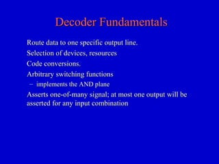Decoder FundamentalsDecoder Fundamentals
Route data to one specific output line.Route data to one specific output line.
Selection of devices, resourcesSelection of devices, resources
Code conversions.Code conversions.
Arbitrary switching functionsArbitrary switching functions
– implements the AND planeimplements the AND plane
Asserts one-of-many signal; at most one output will beAsserts one-of-many signal; at most one output will be
asserted for any input combinationasserted for any input combination
 