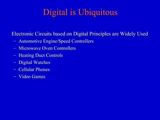 Digital is UbiquitousDigital is Ubiquitous
Electronic Circuits based on Digital Principles are Widely UsedElectronic Circuits based on Digital Principles are Widely Used
– Automotive Engine/Speed ControllersAutomotive Engine/Speed Controllers
– Microwave Oven ControllersMicrowave Oven Controllers
– Heating Duct ControlsHeating Duct Controls
– Digital WatchesDigital Watches
– Cellular PhonesCellular Phones
– Video GamesVideo Games
 