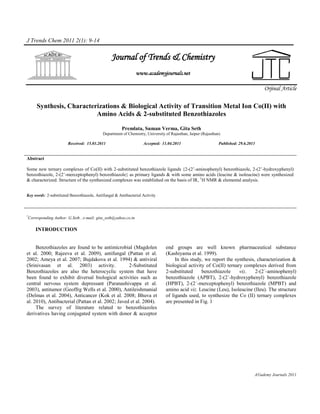 J Trends Chem 2011 2(1): 9-14


                                                 Journal of Trends & Chemistry
                                                                www.academyjournals.net

                                                                                                                                      Orjinal Article

     Synthesis, Characterizations & Biological Activity of Transition Metal Ion Co(II) with
                         Amino Acids & 2-substituted Benzothiazoles

                                                       Premlata, Suman Verma, Gita Seth
                                            Department of Chemistry, University of Rajasthan, Jaipur (Rajasthan)

                        Received: 15.03.2011                       Accepted: 11.04.2011                        Published: 29.6.2011


Abstract

Some new ternary complexes of Co(II) with 2-substituted benzothiazole ligands {2-(2’-aminophenyl) benzothiazole, 2-(2’-hydroxyphenyl)
benzothiazole, 2-(2’-merceptophenyl) benzothiazole} as primary ligands & with some amino acids (leucine & isoleucine) were synthesized
& characterized. Structure of the synthesized complexes was established on the basis of IR, 1H NMR & elemental analysis.


Key words: 2-substituted Benzothiazole, Antifungal & Antibacterial Activity



*
 Corresponding Author: G.Seth , e-mail: gita_seth@yahoo.co.in

     INTRODUCTION


     Benzothiazoles are found to be antimicrobial (Magdolen                     end groups are well known pharmaceutical substance
et al. 2000; Rajeeva et al. 2009), antifungal (Pattan et al.                    (Kashiyama et al. 1999).
2002; Ameya et al. 2007; Bujdakova et al. 1994) & antiviral                          In this study, we report the synthesis, characterization &
(Srinivasan et al. 2003) activity.                 2-Substituted                biological activity of Co(II) ternary complexes derived from
Benzothiazoles are also the heterocyclic system that have                       2-substituted     benzothiazole     viz.    2-(2´-aminophenyl)
been found to exhibit diversal biological activities such as                    benzothiazole (APBT), 2-(2´-hydroxyphenyl) benzothiazole
central nervous system depressant (Paranashivappa et al.                        (HPBT), 2-(2´-merceptophenyl) benzothiazole (MPBT) and
2003), antitumor (Geoffrg Wells et al. 2000), Antileishmanial                   amino acid viz. Leucine (Leu), Isoleucine (Ileu). The structure
(Delmas et al. 2004), Anticancer (Kok et al. 2008; Bhuva et                     of ligands used, to synthesize the Co (II) ternary complexes
al. 2010), Antibacterial (Pattan et al. 2002; Javed et al. 2004).               are presented in Fig. 1
     The survey of literature related to benzothiazoles
derivatives having conjugated system with donor & acceptor




                                                                                                                                  A©ademy Journals 2011
 