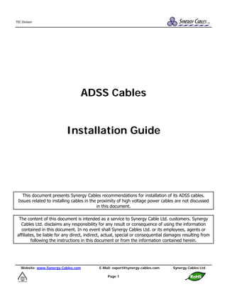 Website: www.Synergy-Cables.com E-Mail: export@synergy-cables.com Synergy Cables Ltd.
Page 1
TEC Division
ADSS Cables
Installation Guide
This document presents Synergy Cables recommendations for installation of its ADSS cables.
Issues related to installing cables in the proximity of high voltage power cables are not discussed
in this document.
The content of this document is intended as a service to Synergy Cable Ltd. customers. Synergy
Cables Ltd. disclaims any responsibility for any result or consequence of using the information
contained in this document. In no event shall Synergy Cables Ltd. or its employees, agents or
affiliates, be liable for any direct, indirect, actual, special or consequential damages resulting from
following the instructions in this document or from the information contained herein.
 