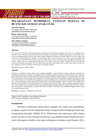 ZAHRA: Research And Tought Elmentary School
Of Islam Journal
P.ISSN: 2723-4932 E/ISSN: 2723-7893
Vol. 2 No. 1 Tahun 2021 Hal. 36-43
Available online on: http://jurnal.stai-alazharmenganti.ac.id/index.php/ZAHRA
PELAKSANAAN PENDIDIKAN TANGGAP BUDAYA DI
RUANG KELAS BAGI ANAK-ANAK
Gita Dwi Jayanti
Universitas Ahmad Dahlan Yogyakarta
gita1800031141@webmail.uad.ac.id
Risma Aulia Inayah
Universitas Ahmad Dahlan Yogyakarta
risma1800031165@webmail.uad.ac.id
Isti Lailatul Amanah
Universitas Ahmad Dahlan Yogyakarta
isti1800031179@webmail.uad.ac.id
Abstract
This study aims to examine culturally responsive education in the classroom for children, this study was conducted with a
literature review. The process of introducing culture to children is an important thing that must be done so that children can
accept and understand the diversity that exists. Cultural responsive education will make children love their nation and
country more. When children are familiar with the existing culture, they are expected to be able to deal with conflicts that
occur as early as possible. When at school or in a classroom of course there are many student with different characters and
cultures. Student who have understood the differences will certainly respect each other. Cultural diversity will make life
much more beautiful and enjoyable. We can learn from each other about cultures that we didn't know before. Because of
this, culturally responsive education really needs to be taught to children.
Keyword: Education, culture, children.
Abstrak
Penelitian ini dilakukan dengan tujuan untuk mengkaji pendidikan responsif budaya di kelas pada anak, penelitian ini
dilakukan dengan tinjauan pustaka. Pengumpulan data ini dilakukan melalui penelusuran literatur ilmiah secara sistematis
pada artikel-artikel jurnal dan dokumen yang berkaitan dengan pendidikan tanggap budaya di ruang kelas bagi anak-anak.
Proses pengenalan budaya kepada anak merupakan hal penting yang harus oleh dilakukan orangtua dan juga guru agar
anak dapat menerima dan memahami keberagaman yang ada di lingkungannya. Ketika anak sudah mengenal budaya yang
ada, mereka diharapkan mampu menangani konflik yang terjadi sedini mungkin. Saat di sekolah atau didalam kelas
tentunya terdapat banyak siswa dengan karakter dan budaya yang berbeda. Siswa yang memahami perbedaan tentunya
akan saling menghormati. Keragaman budaya akan membuat hidup jauh lebih indah dan menyenangkan. Kita bisa belajar
dari satu sama lain tentang budaya yang tidak kita kenal sebelumnya. Oleh karena itu, pendidikan tanggap budaya sangat
perlu diajarkan kepada anak.
Kata Kunci: Pendidikan, Kebudayaan, Anak-anak
Program Studi Pendidikan Guru Madrasah Ibtidaiyah
STAI Al-Azhar Menganti Gresik, Indonesia
Pendahuluan
Pendidikan multikultural adalah sebuah tanggapan atau respon dari perkembangan
keragaman populasi sekolah, sebagaimana adanya keinginan untuk mendapat persamaan bagi
masing-masing kelompok (Mahfud, 2014). Multikultural tentu tidak hanya terkait dengan
agama, suku atau ras saja melainkan multikultural juga dikaitkan dengan keberagaman status
sosial, keberagaman stratifikasi, dan adanya keberagaman perbedaan sosial (Nugraha, 2011).
 