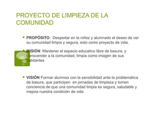 PROYECTO DE LIMPIEZA DE LA
COMUNIDAD

    PROPÓSITO: Despertar en la niñez y alumnado el deseo de ver
     su comunidad limpia y segura, esto como proyecto de vida.

    MISIÓN: Mantener el espacio educativo libre de basura, y
     transcender a la comunidad, limpia como imagen de sus
     habitantes



    VISIÓN Formar alumnos con la sensibilidad ante la problemática
     de basura, que participen en jornadas de limpieza y tomen
     conciencia de que una comunidad limpia es segura, saludable y
     mejora nuestra condición de vida
 