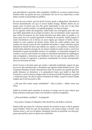 Ninguna eternidad como la mía 7 
que aprendieron a quererlo, ellos aceptaban a Pablito en su mesa y jamás hacían 
bromas sobre sus gustos de sexo y profesión. De vez en vez, hasta iban a verlo 
bailar cuando se presentaba en público. 
En una de esas noches, que fue Javier Corzas, poeta y telegrafista, descubrió la 
fiereza deslumbrante con que se movía Isabel Arango. Bailaba dentro de un 
grupo, pero él pensó que era ella quien perfumaba el aire por el que iban 
cruzando su precisa cintura, su espalda pequeña, sus brazos largos. 
En la segunda mitad del programa, Isabel bailó una coreografía para ella sola 
que había dependido de su propia inventiva. Era un tristísimo cantar mexicano 
que cuenta los pesares de una mujer borracha que debe dejar su pueblo y su 
amor, para irse a la ciudad siguiendo el destino de su patrón. Isabel empezó el 
canto moviéndose con la finura un poco rígida que impone el ballet clásico, 
subida en unos zapatos de puntas romas sobre las cuales giraba como una 
muñeca de cuerda, presa de una incipiente borrachera. Luego, mientras seguía 
bailando se desató los lazos que ataban sus zapatos a sus piernas y terminó por 
tirarlos lejos mientras el juego de sus manos rompía la noche en dos y una luz le 
iluminaba el gesto haciéndola parecer un sortilegio. La borrachita desgarró su 
vestido y cayó al suelo donde su cuerpo se estremeció simulando la embriaguez 
más acongojada y armoniosa que hubieran visto los ojos de aquel público. Los 
últimos acordes la siguieron a perderse extendiendo los brazos desesperados 
hacia un horizonte de nada. 
Javier Corzas se levantó antes que nadie y aplaudió arrebatado, seguro de que 
eso era lo más estremecedor y desafiante que alguien había bailado nunca. Tras 
él quienes llenaban el teatro demostraron estar de acuerdo con aquello que bien 
podía llamarse un desafuero y lo aplaudieron hasta que Isabel se bajó del 
escenario y corrió a buscar refugio entre los brazos de doña Prudencia, su gorda 
y maternal casera. De ahí la separó el llamado de Pablo, a quien Corzas le había 
exigido que lo llevara junto a ella. 
—¿De qué cielo caíste, mujer endiablada? —dijo el poeta—. Bailas como una 
diosa. 
Isabel lo escuchó decir mientras le recorría el cuerpo con los ojos críticos que 
hasta entonces usaba para mirar a los hombres cuando la elogiaban. 
—¿Eres periodista o político? —le preguntó. 
—Soy poeta y trabajo en telégrafos. Pero desde hoy me dedico a mirarte. 
Isabel sintió que hasta los volcanes estarían de acuerdo en que a ella le gustara 
aquel hombre. Tenía los ojos de desamparo y las manos largas y fuertes. Una 
sonrisa cínica y una voz de gitano. Semejante mezcla, lo presentía, era más peli-grosa 
que pacífica, pero no quiso sino rendírsele. 
 
