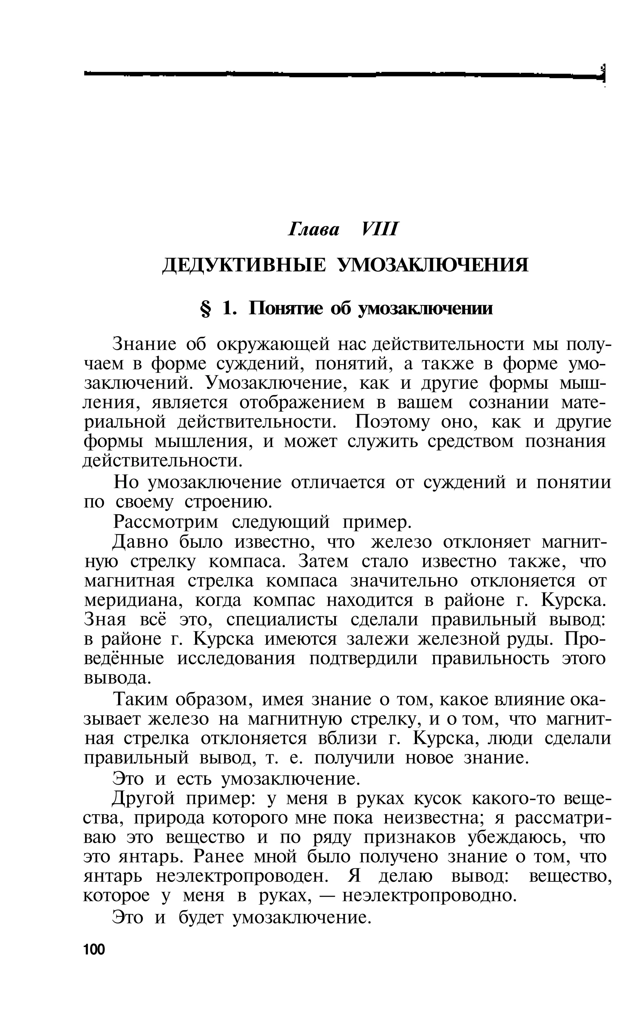 Глава   VIII
        ДЕДУКТИВНЫЕ УМОЗАКЛЮЧЕНИЯ

            § 1. Понятие об умозаключении
   Знание об окружающей нас действительности мы полу­
чаем в форме суждений, понятий, а также в форме умо­
заключений. Умозаключение, как и другие формы мыш­
ления, является отображением в вашем сознании мате­
риальной действительности. Поэтому оно, как и другие
формы мышления, и может служить средством познания
действительности.
   Но умозаключение отличается от суждений и понятии
по своему строению.
   Рассмотрим следующий пример.
   Давно было известно, что железо отклоняет магнит­
ную стрелку компаса. Затем стало известно также, что
магнитная стрелка компаса значительно отклоняется от
меридиана, когда компас находится в районе г. Курска.
Зная всё это, специалисты сделали правильный вывод:
в районе г. Курска имеются залежи железной руды. Про­
ведённые исследования подтвердили правильность этого
вывода.
   Таким образом, имея знание о том, какое влияние ока­
зывает железо на магнитную стрелку, и о том, что магнит­
ная стрелка отклоняется вблизи г. Курска, люди сделали
правильный вывод, т. е. получили новое знание.
   Это и есть умозаключение.
   Другой пример: у меня в руках кусок какого-то веще­
ства, природа которого мне пока неизвестна; я рассматри­
ваю это вещество и по ряду признаков убеждаюсь, что
это янтарь. Ранее мной было получено знание о том, что
янтарь неэлектропроводен. Я делаю вывод: вещество,
которое у меня в руках, — неэлектропроводно.
   Это и будет умозаключение.
100
 