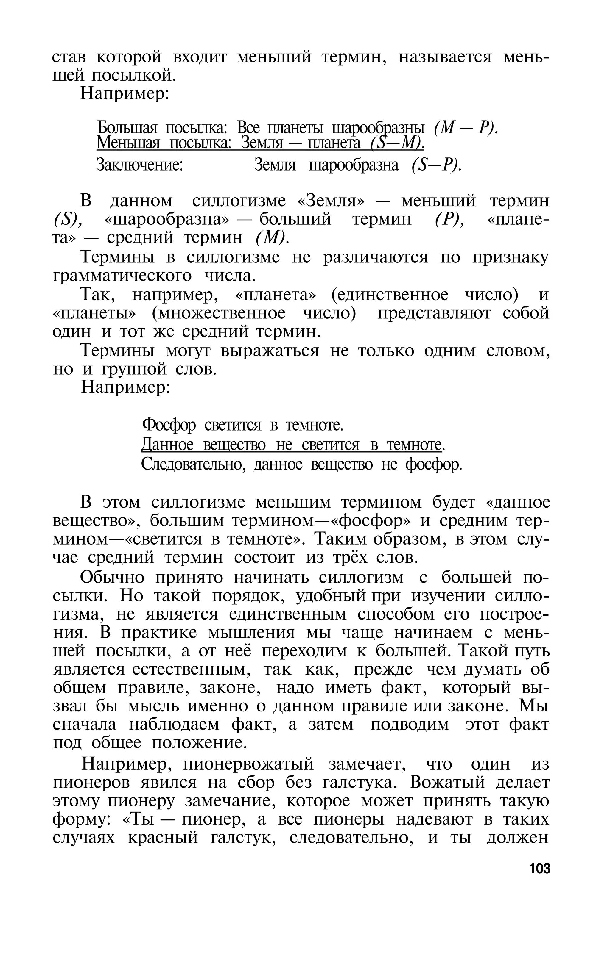 став которой входит меньший термин, называется мень­
шей посылкой.
   Например:
    Большая посылка: Все планеты шарообразны (М — Р).
    Меньшая посылка: Земля — планета (S—М).
    Заключение:        Земля шарообразна (S—Р).
   В данном силлогизме «Земля» — меньший термин
(S), «шарообразна» — больший термин (Р), «плане­
та» — средний термин (М).
   Термины в силлогизме не различаются по признаку
грамматического числа.
   Так, например, «планета» (единственное число) и
«планеты» (множественное число) представляют собой
один и тот же средний термин.
   Термины могут выражаться не только одним словом,
но и группой слов.
    Например:

         Фосфор светится в темноте.
         Данное вещество не светится в темноте.
         Следовательно, данное вещество не фосфор.

   В этом силлогизме меньшим термином будет «данное
вещество», большим термином—«фосфор» и средним тер­
мином—«светится в темноте». Таким образом, в этом слу­
чае средний термин состоит из трёх слов.
   Обычно принято начинать силлогизм с большей по­
сылки. Но такой порядок, удобный при изучении силло­
гизма, не является единственным способом его построе­
ния. В практике мышления мы чаще начинаем с мень­
шей посылки, а от неё переходим к большей. Такой путь
является естественным, так как, прежде чем думать об
общем правиле, законе, надо иметь факт, который вы­
звал бы мысль именно о данном правиле или законе. Мы
сначала наблюдаем факт, а затем подводим этот факт
под общее положение.
   Например, пионервожатый замечает, что один из
пионеров явился на сбор без галстука. Вожатый делает
этому пионеру замечание, которое может принять такую
форму: «Ты — пионер, а все пионеры надевают в таких
случаях красный галстук, следовательно, и ты должен
                                                        103
 