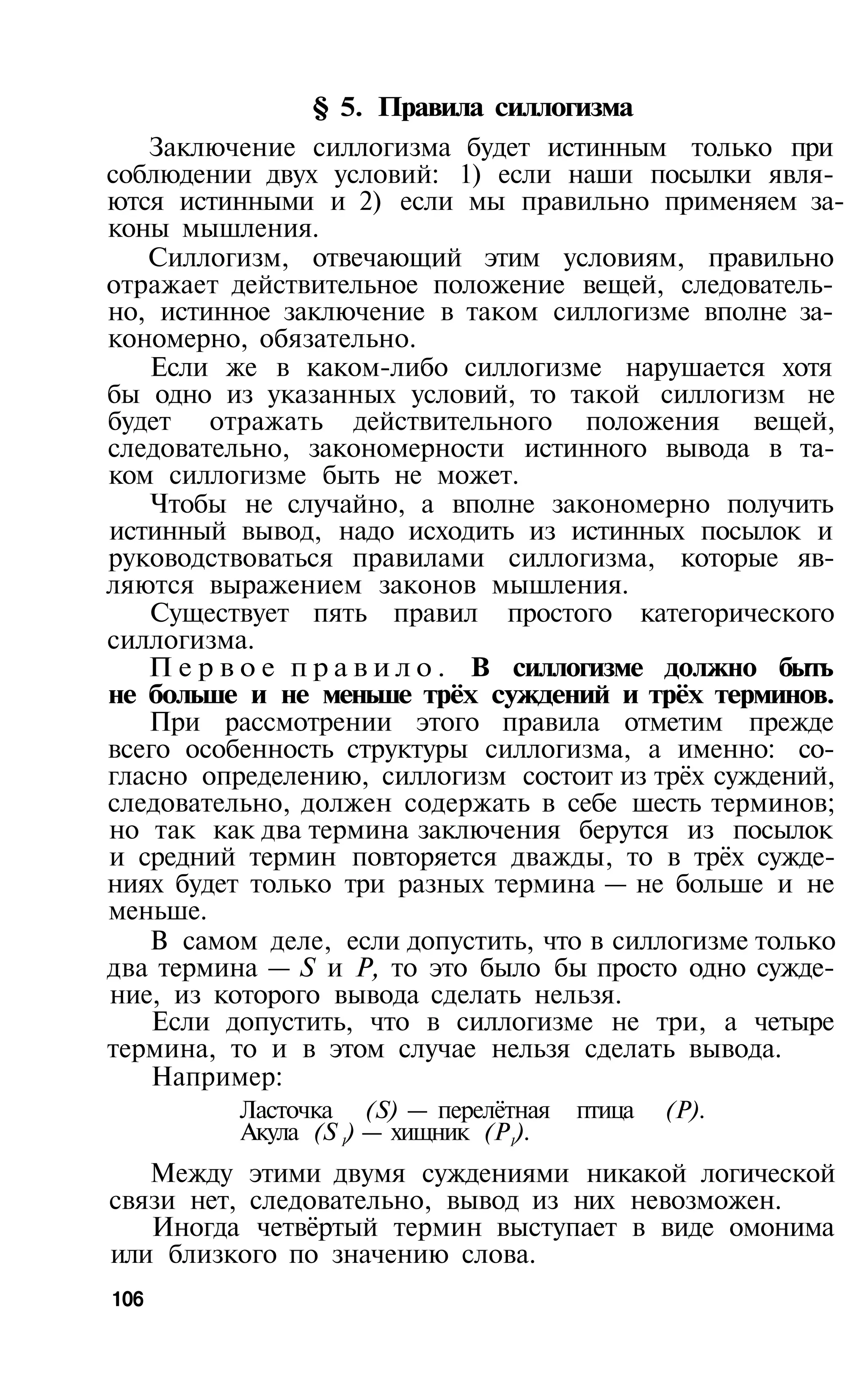 § 5. Правила силлогизма
   Заключение силлогизма будет истинным только при
соблюдении двух условий: 1) если наши посылки явля­
ются истинными и 2) если мы правильно применяем за­
коны мышления.
   Силлогизм, отвечающий этим условиям, правильно
отражает действительное положение вещей, следователь­
но, истинное заключение в таком силлогизме вполне за­
кономерно, обязательно.
   Если же в каком-либо силлогизме нарушается хотя
бы одно из указанных условий, то такой силлогизм не
будет отражать действительного положения вещей,
следовательно, закономерности истинного вывода в та­
ком силлогизме быть не может.
   Чтобы не случайно, а вполне закономерно получить
истинный вывод, надо исходить из истинных посылок и
руководствоваться правилами силлогизма, которые яв­
ляются выражением законов мышления.
   Существует пять правил простого категорического
силлогизма.
   П е р в о е п р а в и л о . В силлогизме должно быть
не больше и не меньше трёх суждений и трёх терминов.
   При рассмотрении этого правила отметим прежде
всего особенность структуры силлогизма, а именно: со­
гласно определению, силлогизм состоит из трёх суждений,
следовательно, должен содержать в себе шесть терминов;
но так как два термина заключения берутся из посылок
и средний термин повторяется дважды, то в трёх сужде­
ниях будет только три разных термина — не больше и не
меньше.
   В самом деле, если допустить, что в силлогизме только
два термина — S и Р, то это было бы просто одно сужде­
ние, из которого вывода сделать нельзя.
    Если допустить, что в силлогизме не три, а четыре
термина, то и в этом случае нельзя сделать вывода.
    Например:
          Ласточка (S) — перелётная    птица   (Р).
          Акула (S 1) — хищник (P1).
   Между этими двумя суждениями никакой логической
связи нет, следовательно, вывод из них невозможен.
   Иногда четвёртый термин выступает в виде омонима
или близкого по значению слова.
106
 