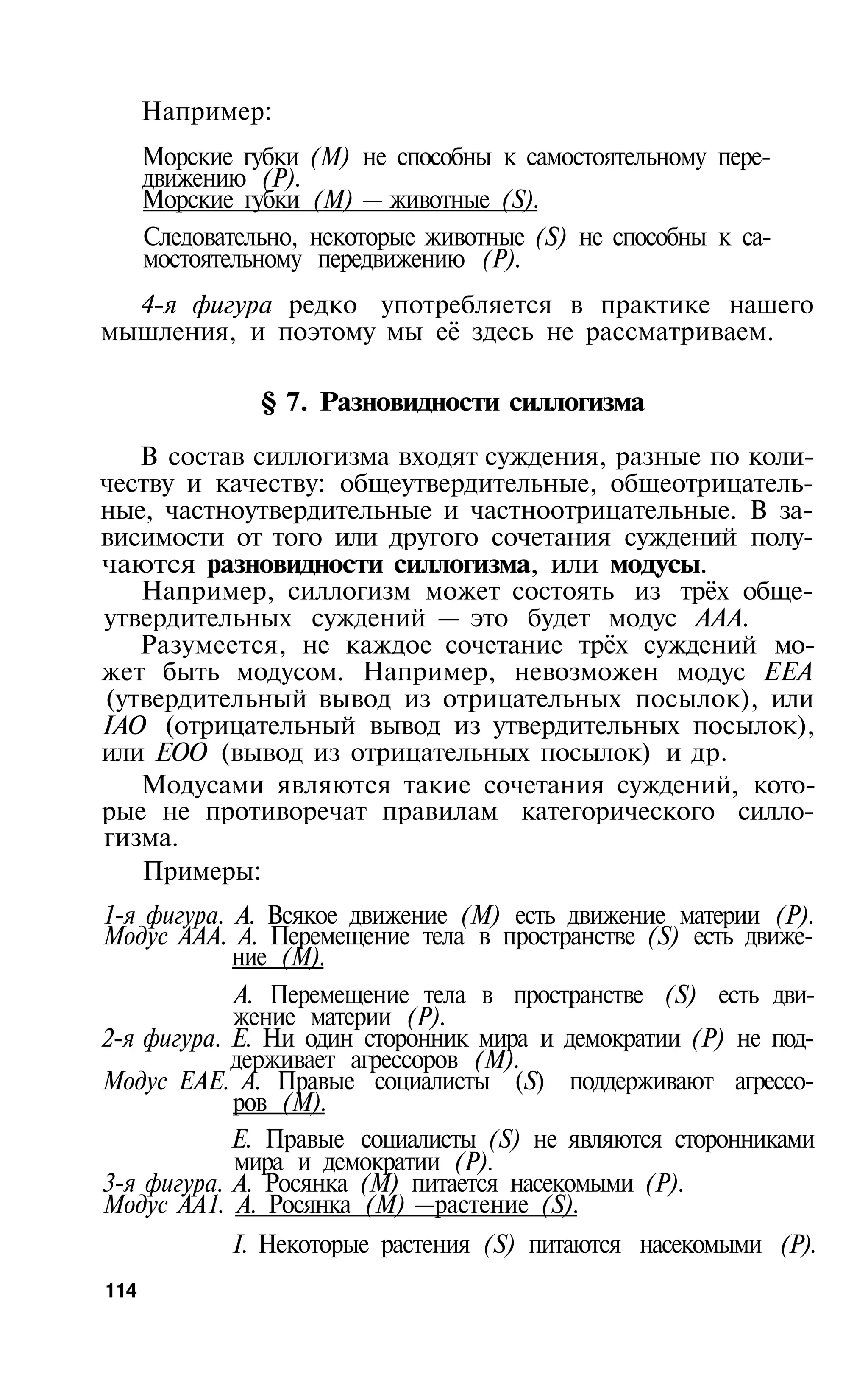Например:
      Морские губки (М) не способны к самостоятельному пере­
      движению (Р).
      Морские губки (М) — животные (S).
      Следовательно, некоторые животные (S) не способны к са­
      мостоятельному передвижению (Р).
  4-я фигура редко употребляется в практике нашего
мышления, и поэтому мы её здесь не рассматриваем.

                § 7. Разновидности силлогизма

   В состав силлогизма входят суждения, разные по коли­
честву и качеству: общеутвердительные, общеотрицатель­
ные, частноутвердительные и частноотрицательные. В за­
висимости от того или другого сочетания суждений полу­
чаются разновидности силлогизма, или модусы.
   Например, силлогизм может состоять из трёх обще­
утвердительных суждений — это будет модус AAA.
   Разумеется, не каждое сочетание трёх суждений мо­
жет быть модусом. Например, невозможен модус ЕЕА
(утвердительный вывод из отрицательных посылок), или
IАО (отрицательный вывод из утвердительных посылок),
или ЕОО (вывод из отрицательных посылок) и др.
   Модусами являются такие сочетания суждений, кото­
рые не противоречат правилам категорического силло­
гизма.
   Примеры:
1-я фигура. А. Всякое движение (М) есть движение материи (Р).
Модус AAA. А. Перемещение тела в пространстве (S) есть движе­
            ние (М).
            А. Перемещение тела в пространстве (S) есть дви­
            жение материи (Р).
2-я фигура. Е. Ни один сторонник мира и демократии (Р) не под­
            держивает агрессоров (М).
Модус ЕАЕ. А. Правые социалисты (S) поддерживают агрессо­
            ров (М).
            Е. Правые социалисты (S) не являются сторонниками
            мира и демократии (Р).
3-я фигура. А. Росянка (M) питается насекомыми (Р).
Модус АА1. А. Росянка (М) —растение (S).
             I. Некоторые растения (S) питаются насекомыми (Р).
114
 