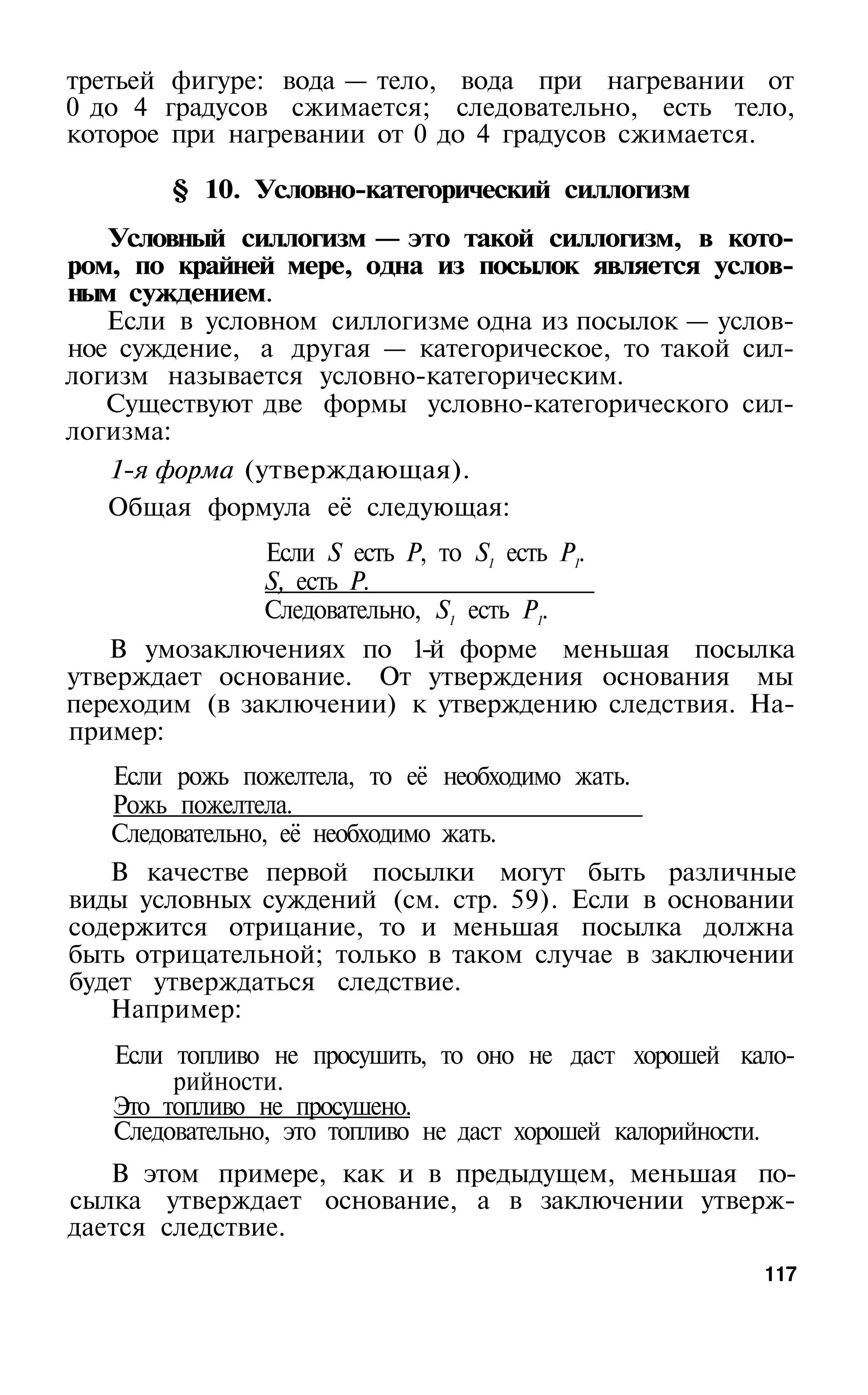 третьей фигуре: вода — тело, вода при нагревании от
0 до 4 градусов сжимается; следовательно, есть тело,
которое при нагревании от 0 до 4 градусов сжимается.

       § 10. Условно-категорический силлогизм
   Условный силлогизм — это такой силлогизм, в кото­
ром, по крайней мере, одна из посылок является услов­
ным суждением.
   Если в условном силлогизме одна из посылок — услов­
ное суждение, а другая — категорическое, то такой сил­
логизм называется условно-категорическим.
   Существуют две формы условно-категорического сил­
логизма:
   1-я форма (утверждающая).
   Общая формула её следующая:
               Если S есть Р, то S1 есть Р1.
               S, есть Р.
               Следовательно, S1 есть P1.
   В умозаключениях по 1-й форме меньшая посылка
утверждает основание. От утверждения основания мы
переходим (в заключении) к утверждению следствия. На­
пример:
   Если рожь пожелтела, то её необходимо жать.
   Рожь пожелтела.
   Следовательно, её необходимо жать.
   В качестве первой посылки могут быть различные
виды условных суждений (см. стр. 59). Если в основании
содержится отрицание, то и меньшая посылка должна
быть отрицательной; только в таком случае в заключении
будет утверждаться следствие.
   Например:
   Если топливо не просушить, то оно не даст хорошей кало­
        рийности.
   Это топливо не просушено.
   Следовательно, это топливо не даст хорошей калорийности.
   В этом примере, как и в предыдущем, меньшая по­
сылка утверждает основание, а в заключении утверж­
дается следствие.
                                                        117
 
