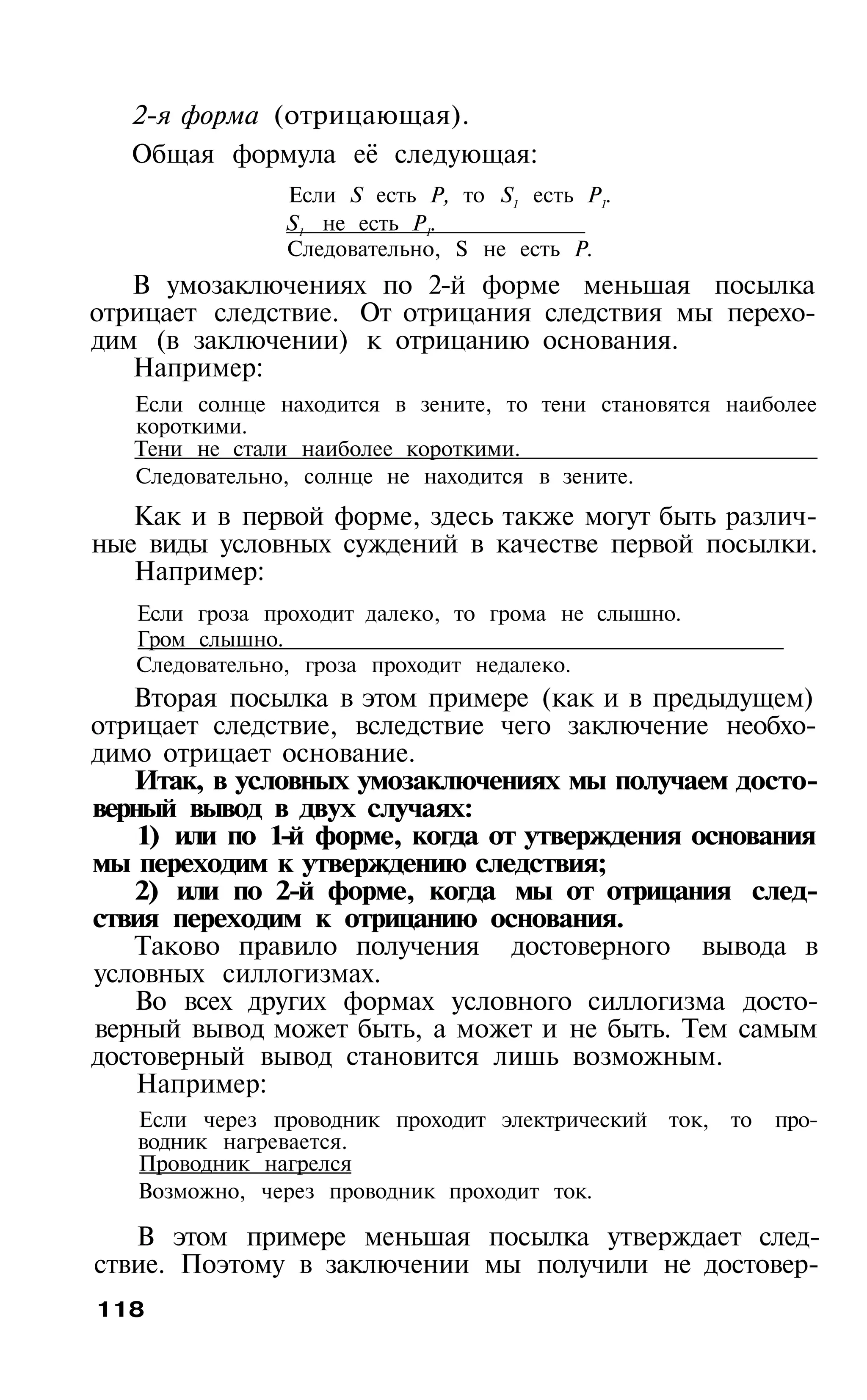 2-я форма (отрицающая).
   Общая формула её следующая:
                Если S есть Р, то S1 есть Р1.
                S1 не есть Р1.
                Следовательно, S не есть Р.
   В умозаключениях по 2-й форме меньшая посылка
отрицает следствие. От отрицания следствия мы перехо­
дим (в заключении) к отрицанию основания.
   Например:
   Если солнце находится в зените, то тени становятся наиболее
   короткими.
   Тени не стали наиболее короткими.
   Следовательно, солнце не находится в зените.
   Как и в первой форме, здесь также могут быть различ­
ные виды условных суждений в качестве первой посылки.
   Например:
   Если гроза проходит далеко, то грома не слышно.
   Гром слышно.
   Следовательно, гроза проходит недалеко.
   Вторая посылка в этом примере (как и в предыдущем)
отрицает следствие, вследствие чего заключение необхо­
димо отрицает основание.
   Итак, в условных умозаключениях мы получаем досто­
верный вывод в двух случаях:
    1) или по 1-й форме, когда от утверждения основания
мы переходим к утверждению следствия;
   2) или по 2-й форме, когда мы от отрицания след­
ствия переходим к отрицанию основания.
   Таково правило получения достоверного вывода в
условных силлогизмах.
   Во всех других формах условного силлогизма досто­
верный вывод может быть, а может и не быть. Тем самым
достоверный вывод становится лишь возможным.
    Например:
   Если через проводник проходит электрический ток, то    про­
   водник нагревается.
   Проводник нагрелся
   Возможно, через проводник проходит ток.

   В этом примере меньшая посылка утверждает след­
ствие. Поэтому в заключении мы получили не достовер­
118
 