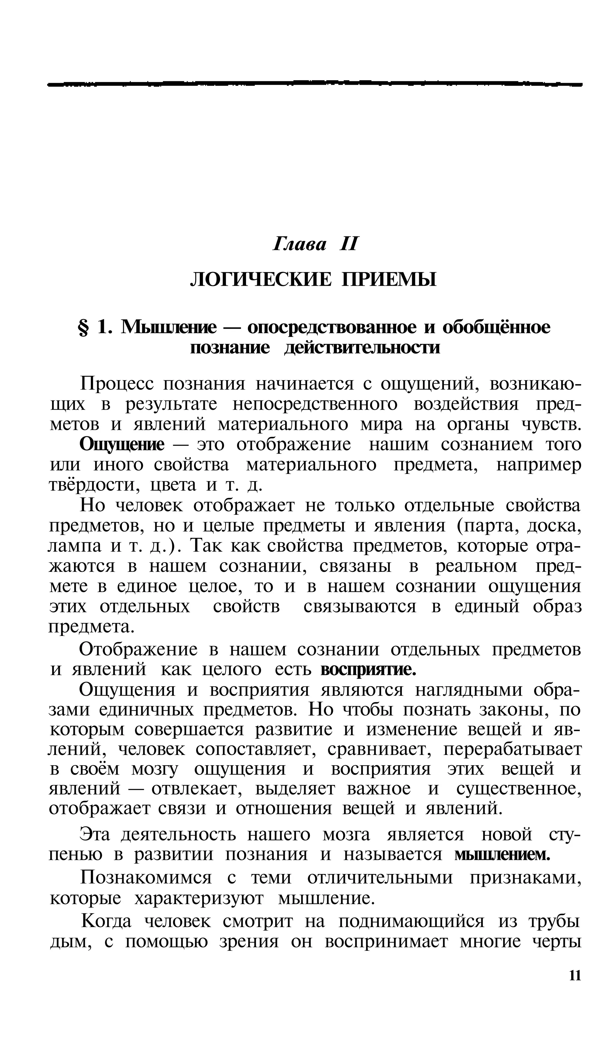 Глава II
               ЛОГИЧЕСКИЕ ПРИЕМЫ

   § 1. Мышление — опосредствованное и обобщённое
             познание действительности
   Процесс познания начинается с ощущений, возникаю­
щих в результате непосредственного воздействия пред­
метов и явлений материального мира на органы чувств.
   Ощущение — это отображение нашим сознанием того
или иного свойства материального предмета, например
твёрдости, цвета и т. д.
   Но человек отображает не только отдельные свойства
предметов, но и целые предметы и явления (парта, доска,
лампа и т. д.). Так как свойства предметов, которые отра­
жаются в нашем сознании, связаны в реальном пред­
мете в единое целое, то и в нашем сознании ощущения
этих отдельных свойств связываются в единый образ
предмета.
   Отображение в нашем сознании отдельных предметов
и явлений как целого есть восприятие.
   Ощущения и восприятия являются наглядными обра­
зами единичных предметов. Но чтобы познать законы, по
которым совершается развитие и изменение вещей и яв­
лений, человек сопоставляет, сравнивает, перерабатывает
в своём мозгу ощущения и восприятия этих вещей и
явлений — отвлекает, выделяет важное и существенное,
отображает связи и отношения вещей и явлений.
   Эта деятельность нашего мозга является новой сту­
пенью в развитии познания и называется мышлением.
   Познакомимся с теми отличительными признаками,
которые характеризуют мышление.
   Когда человек смотрит на поднимающийся из трубы
дым, с помощью зрения он воспринимает многие черты
                                                       11
 