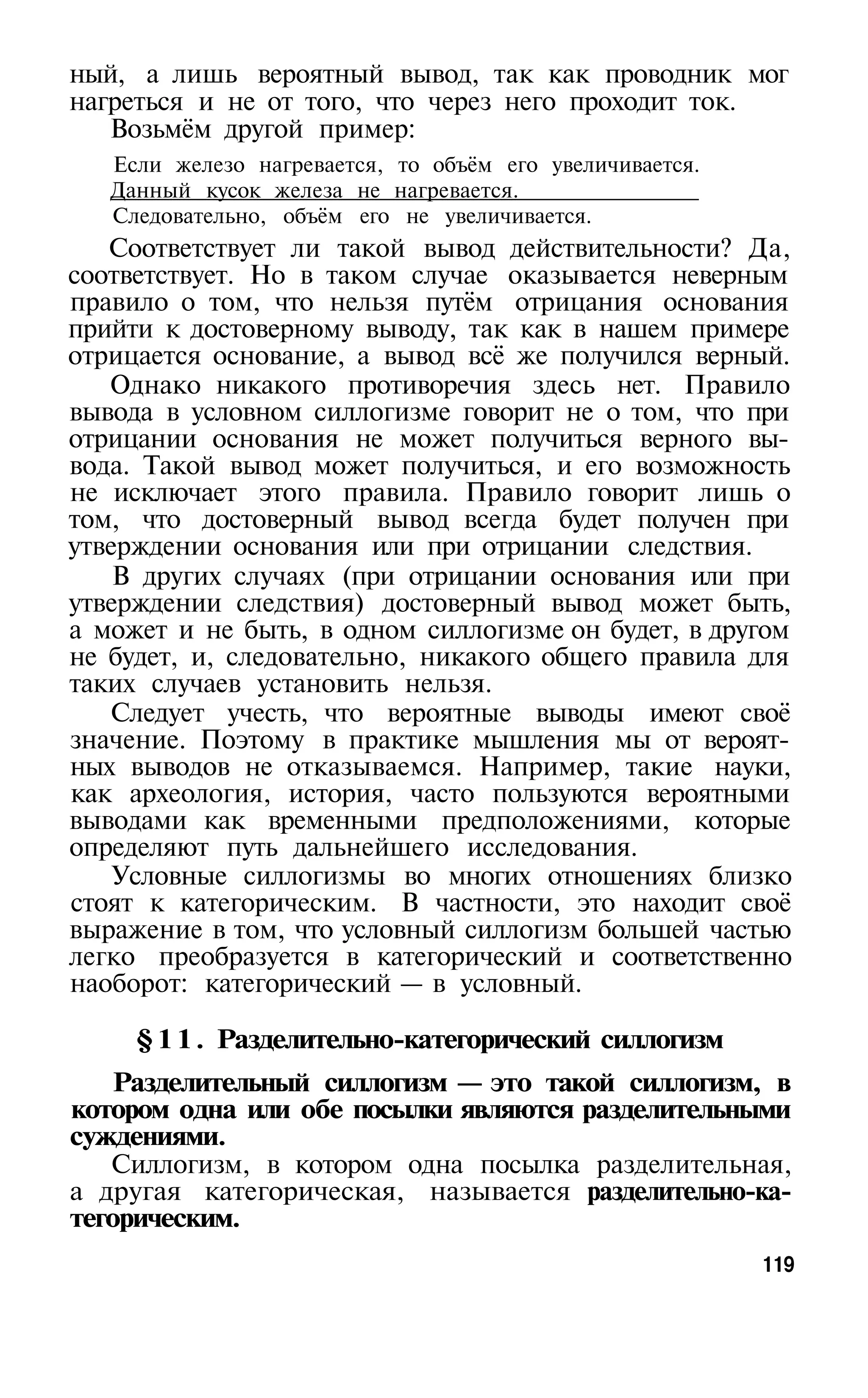 ный, а лишь вероятный вывод, так как проводник мог
нагреться и не от того, что через него проходит ток.
   Возьмём другой пример:
   Если железо нагревается, то объём его увеличивается.
   Данный кусок железа не нагревается.
   Следовательно, объём его не увеличивается.
   Соответствует ли такой вывод действительности? Да,
соответствует. Но в таком случае оказывается неверным
правило о том, что нельзя путём отрицания основания
прийти к достоверному выводу, так как в нашем примере
отрицается основание, а вывод всё же получился верный.
   Однако никакого противоречия здесь нет. Правило
вывода в условном силлогизме говорит не о том, что при
отрицании основания не может получиться верного вы­
вода. Такой вывод может получиться, и его возможность
не исключает этого правила. Правило говорит лишь о
том, что достоверный вывод всегда будет получен при
утверждении основания или при отрицании следствия.
    В других случаях (при отрицании основания или при
утверждении следствия) достоверный вывод может быть,
а может и не быть, в одном силлогизме он будет, в другом
не будет, и, следовательно, никакого общего правила для
таких случаев установить нельзя.
   Следует учесть, что вероятные выводы имеют своё
значение. Поэтому в практике мышления мы от вероят­
ных выводов не отказываемся. Например, такие науки,
как археология, история, часто пользуются вероятными
выводами как временными предположениями, которые
определяют путь дальнейшего исследования.
    Условные силлогизмы во многих отношениях близко
стоят к категорическим. В частности, это находит своё
выражение в том, что условный силлогизм большей частью
легко преобразуется в категорический и соответственно
наоборот: категорический — в условный.

     § 1 1 . Разделительно-категорический силлогизм
    Разделительный силлогизм — это такой силлогизм, в
котором одна или обе посылки являются разделительными
суждениями.
   Силлогизм, в котором одна посылка разделительная,
а другая категорическая, называется разделительно-ка­
тегорическим.
                                                          119
 