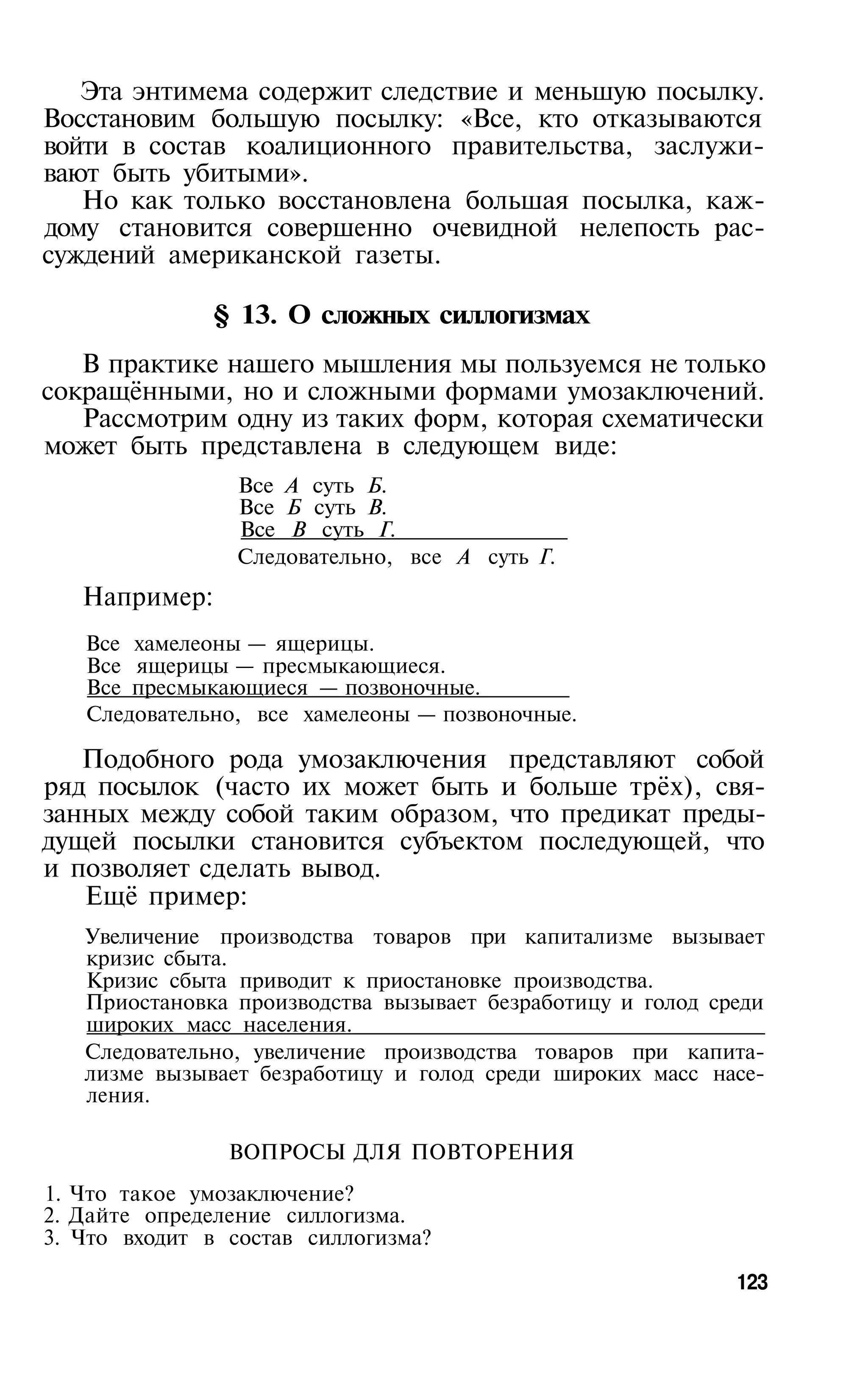 Эта энтимема содержит следствие и меньшую посылку.
Восстановим большую посылку: «Все, кто отказываются
войти в состав коалиционного правительства, заслужи­
вают быть убитыми».
   Но как только восстановлена большая посылка, каж­
дому становится совершенно очевидной нелепость рас­
суждений американской газеты.

               § 13. О сложных силлогизмах
   В практике нашего мышления мы пользуемся не только
сокращёнными, но и сложными формами умозаключений.
   Рассмотрим одну из таких форм, которая схематически
может быть представлена в следующем виде:
                Все А суть Б.
                Все Б суть В.
                Все В суть Г.
                Следовательно, все А суть Г.
   Например:
   Все хамелеоны — ящерицы.
   Все ящерицы — пресмыкающиеся.
   Все пресмыкающиеся — позвоночные.
   Следовательно, все хамелеоны — позвоночные.

   Подобного рода умозаключения представляют собой
ряд посылок (часто их может быть и больше трёх), свя­
занных между собой таким образом, что предикат преды­
дущей посылки становится субъектом последующей, что
и позволяет сделать вывод.
   Ещё пример:
   Увеличение производства товаров при капитализме вызывает
   кризис сбыта.
   Кризис сбыта приводит к приостановке производства.
   Приостановка производства вызывает безработицу и голод среди
   широких масс населения.
   Следовательно, увеличение производства товаров при капита­
   лизме вызывает безработицу и голод среди широких масс насе­
   ления.

                ВОПРОСЫ ДЛЯ ПОВТОРЕНИЯ
1. Что такое умозаключение?
2. Дайте определение силлогизма.
3. Что входит в состав силлогизма?

                                                            123
 